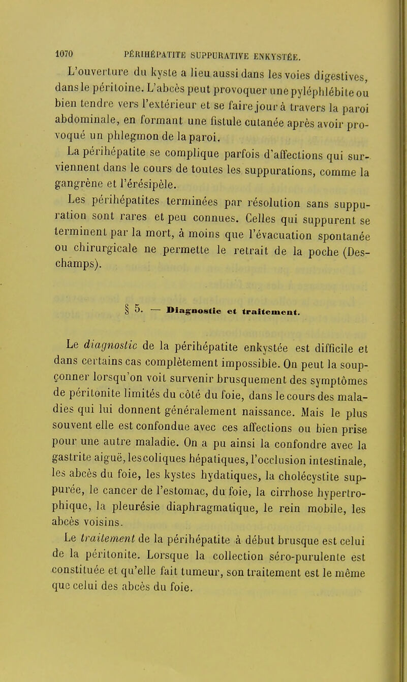 L'ouverture du kysle a lieu aussi dans les voies digestives, dans le péritoine. L'abcès peut provoquer unepyléphlébiteou bien tendre vers l'extérieur et se faire jour à travers la paroi abdominale, en formant une fistule cutanée après avoir pro- voqué un phlegmon de la paroi. La périhépatite se complique parfois d'affections qui sur- viennent dans le cours de toutes les suppurations, comme la gangrène et l'érésipèle. Les périhépatites terminées par résolution sans suppu- ration sont rares et peu connues. Celles qui suppurent se terminent par la mort, à moins que l'évacuation spontanée ou chirurgicale ne permette le retrait de la poche (Des- champs). § 5. — Diagnostic et traitement. Le diagnostic de la périhépatite enkystée est difficile et dans certains cas complètement impossible. On peut la soup- çonner lorsqu'on voit survenir brusquement des symptômes de péritonite limités du côté du foie, dans le cours des mala- dies qui lui donnent généralement naissance. Mais le plus souvent elle est confondue avec ces affections ou bien prise pour une autre maladie. On a pu ainsi la confondre avec la gastrite aiguë,lescoliques hépatiques, l'occlusion intestinale, les abcès du foie, les kystes hydatiques, la cholécystite sup- purée, le cancer de l'estomac, du foie, la cirrhose hypertro- phique, la pleurésie diaphragmatique, le rein mobile, les abcès voisins. Le traitement de la périhépatite à début brusque est celui de la péritonite. Lorsque la collection séro-purulenle est constituée et qu'elle fait tumeur, son traitement est le même que celui des abcès du foie.