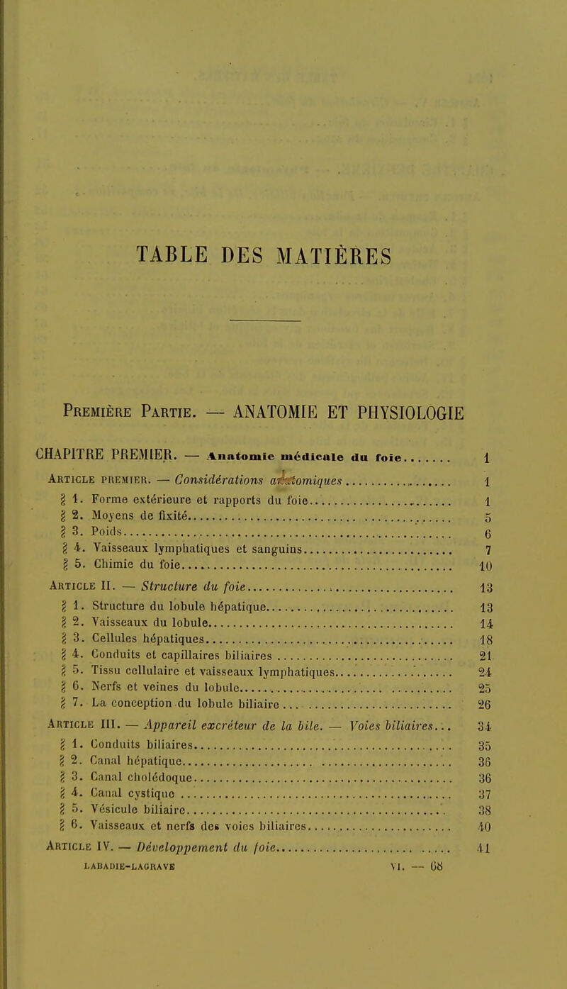 TABLE DES MATIÈRES Première Partie. — ANATOMIE ET PHYSIOLOGIE CHAPITRE PREMIER. — Vnatomic médicale du foie 1 Article premier. — Considérations atomiques 1 g i. Forme extérieure et rapports du foie 1 g 2. Moyens de fixité 5 g 3. Poids 6 g 4. Vaisseaux lymphatiques et sanguins 7 g 5. Chimie du foie 10 Article II. — Structure du foie 13 g 1. Structure du lobule hépatique 13 g 2. Vaisseaux du lobule 14 g 3. Cellules hépatiques 18 g 4. Conduits et capillaires biliaires 21 \ 5. Tissu cellulaire et vaisseaux lymphatiques ' 24 g 6. Nerfs et veines du lobule 25 g 7. La conception du lobule biliaire 26 Article III. — Appareil excréteur de la bile. — Voies biliaires... 34 g 1. Conduits biliaires 35 g 2. Canal hépatique 36 g 3. Canal cholédoque 36 g 4. Canal cystiquc 37 g 5. Vésicule biliaire 38 g 6. Vaisseaux et nerfs des voies biliaires 10 Article IV. — Développement du joie 41 LABADIE-LAGHAVE VI. — 08