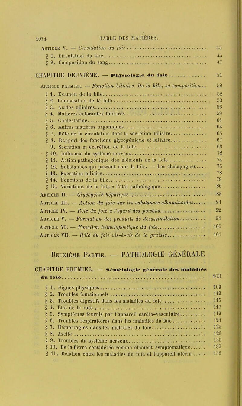 Article V. — Circulation du foie 45 g 1. Circulation du foie 45 g 2. Composition du sang 17 CHAPITRE DEUXIÈME. — Physiologie du roio 51 Article premier. — Fonction biliaire. De la bile, sa composition.. 52 g 1. Examen de la bile 52 g 2. Composition de la bile 53 g 3. Acides biliaires 56 g 4. Matières colorantes biliaires -. 59 g 5. Choleslérine 64 g 6. Autres matières organiques 64 g 7. Rôle de la circulation dans la sécrétion biliaire 65 g 8. Rapport des fonctions glycogénique et biliaire 67 9. Sécrétion et excrétion de la bile 68 - g 10. Influence du système nerveux 72 g 11. Action pathogénique des éléments de la bile 74 g 12. Substances qui passent dans la bile. — Les cholagogues 76 g 13. Excrétion biliaire 78 g 14. Fonctions de la bile 79 g 15. Variations de la bile à l'état pathologique 86 Article II. — Glycogénie hépatique 88 Article III. — Action du foie sur les substances albuminoïdes 91 Article IV. — Rôle du foie à l'égard des poisons 92 Article Y. — Formation des produits de désassimilation 94 Article YI. — Fonction hématopoétique du foie 100 Article YII. — Rôle du foie vis-à-vis de la graisse 101 Deuxième Partie. — PATHOLOGIE GÉNÉRALE CHAPITRE PREMIER. — Séiuéiologic générale des maladies du rôle 103 g 1. Signes physiques 103 g 2. Troubles fonctionnels 112 g 3. Troubles digestifs dans les maladies du foie 115 g 4. État de la rate 117 g 5. Symptômes fournis par l'appareil cardio-vasculaire 119 g 6. Troubles respiratoires dans les maladies du foie 124 g 7. Hémorragies dans les maladies du foie '.. 1-5 g 8. Ascite 126 g 9. Troubles du système nerveux 130 g 10. De la fièvre considérée comme élément symptomatique 132 § 11. Relation entre les maladies du foie et l'appareil utérin 136