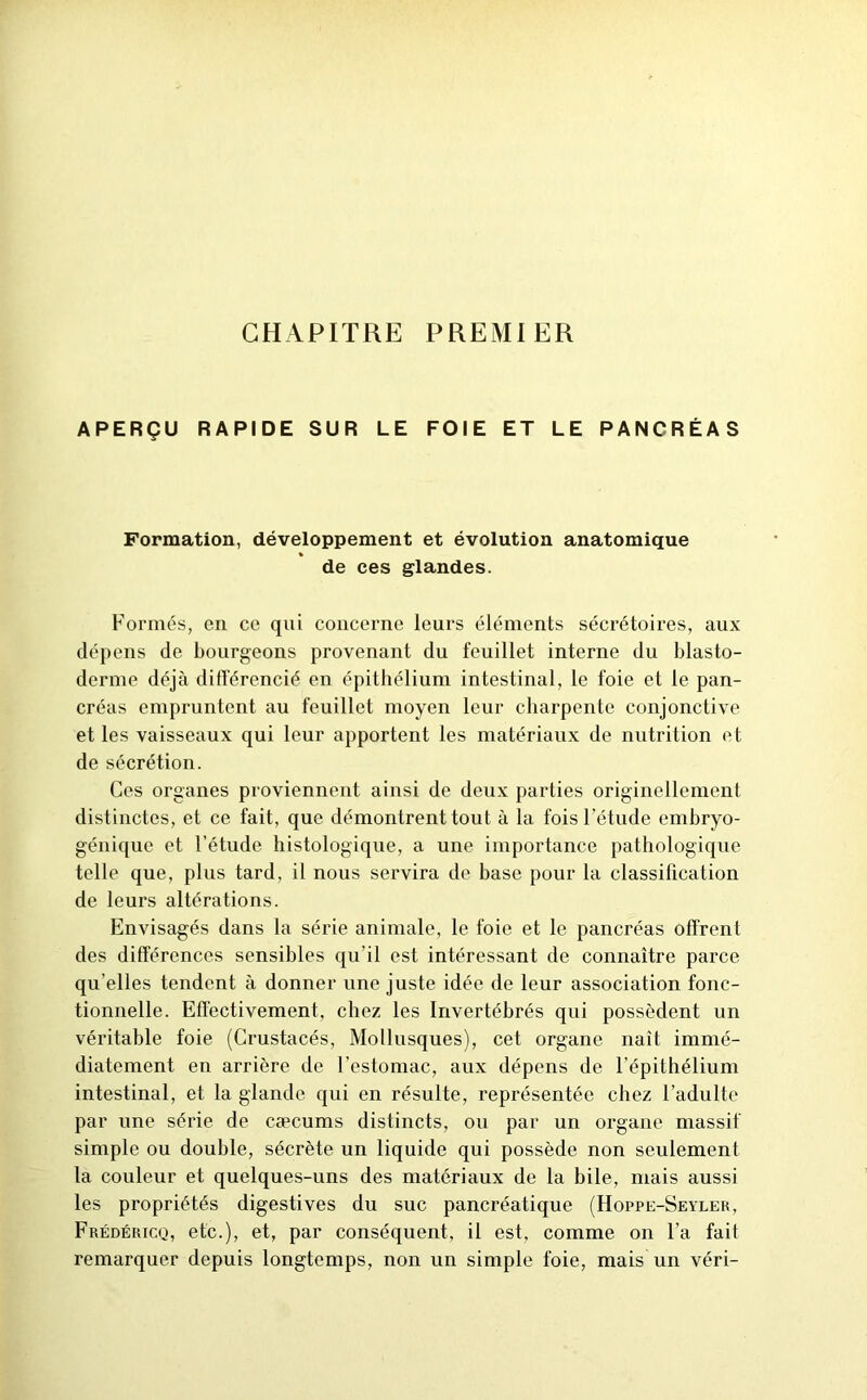 CHAPITRE PREMIER APERÇU RAPIDE SUR LE FOIE ET LE PANCRÉAS Formation, développement et évolution anatomique de ces glandes. Formés, en ce qui concerne leurs éléments sécrétoires, aux dépens de bourgeons provenant du feuillet interne du blasto- derme déjà différencié en épithélium intestinal, le foie et le pan- créas empruntent au feuillet moyen leur charpente conjonctive et les vaisseaux qui leur apportent les matériaux de nutrition et de sécrétion. Ces organes proviennent ainsi de deux parties originellement distinctes, et ce fait, que démontrent tout à la fois l’étude embryo- génique et l’étude histologique, a une importance pathologique telle que, plus tard, il nous servira de base pour la classification de leurs altérations. Envisagés dans la série animale, le foie et le pancréas offrent des différences sensibles qu’il est intéressant de connaître parce qu elles tendent à donner une juste idée de leur association fonc- tionnelle. Effectivement, chez les Invertébrés qui possèdent un véritable foie (Crustacés, Mollusques), cet organe naît immé- diatement en arrière de l’estomac, aux dépens de l’épithélium intestinal, et la glande qui en résulte, représentée chez l’adulte par une série de cæcums distincts, ou par un organe massif simple ou double, sécrète un liquide qui possède non seulement la couleur et quelques-uns des matériaux de la bile, mais aussi les propriétés digestives du suc pancréatique (Hoppe-Seyler, Frédéricq, etc.), et, par conséquent, il est, comme on l’a fait remarquer depuis longtemps, non un simple foie, mais un véri-