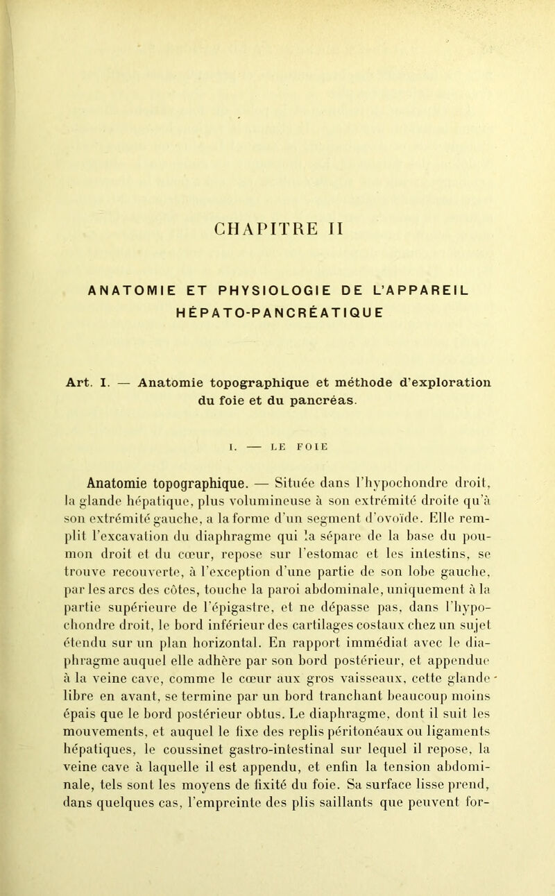 CHAPITRE JI ANATOMIE ET PHYSIOLOGIE DE L’APPAREIL HÉPATO-PANCRÉATIQUE Art. I. — Anatomie topographique et méthode d’exploration du foie et du pancréas. I. LE FOIE Anatomie topographique. — Située dans l’hypochondre droit, la glande hépatique, plus volumineuse à sou extrémité droite qu’à son extrémité gauche, a la forme d’un segment d’ovoïde. Elle rem- plit l’excavation du diaphragme qui la sépare de la base du pou- mon droit et du cœur, repose sur l’estomac et les intestins, se trouve recouverte, à l'exception d’une partie de son lobe gauche, par les arcs des côtes, touche la paroi abdominale, uniquement à la partie supérieure de l’épigastre, et ne dépasse pas, dans l’hypo- chondre droit, le bord inférieur des cartilages costaux chez un sujet étendu sur un plan horizontal. En rapport immédiat avec le dia- phragme auquel elle adhère par son bord postérieur, et appendue à la veine cave, comme le cœur aux gros vaisseaux, cette glande - libre en avant, se termine par un bord tranchant beaucoup moins épais que le bord postérieur obtus. Le diaphragme, dont il suit les mouvements, et auquel le lixe des replis péritonéaux ou ligaments hépatiques, le coussinet gastro-intestinal sur lequel il repose, la veine cave à laquelle il est appendu, et enfin la tension abdomi- nale, tels sont les moyens de fixité du foie. Sa surface lisse prend, dans quelques cas, l’empreinte des plis saillants que peuvent for-