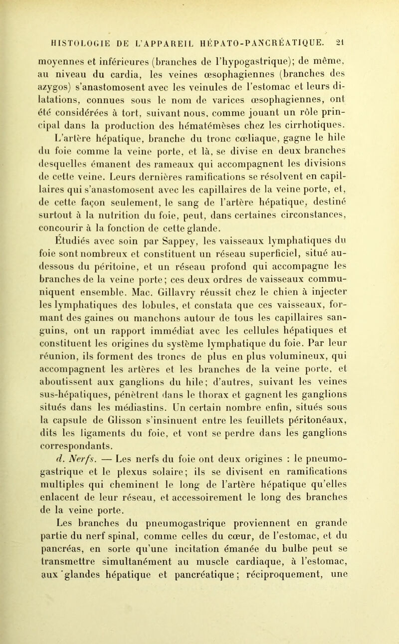 moyennes et inférieures (branches de l’hypogastrique); de même, au niveau du cardia, les veines œsophagiennes (branches des azygos) s’anastomosent avec les veinules de l’estomac et leurs di- latations, connues sous le nom de varices œsophagiennes, ont été considérées à tort, suivant nous, comme jouant un rôle prin- cipal dans la production des hématémèses chez les cirrhotiques. L’artère hépatique, branche du tronc cœliaque, gagne le hile du foie comme la veine porte, et là, se divise en deux branches desquelles émanent des rameaux qui accompagnent les divisions de cette veine. Leurs dernières ramifications se résolvent en capil- laires qui s’anastomosent avec les capillaires de la veine porte, et, de cette façon seulement, le sang de l’artère hépatique, destiné surtout à la nutrition du foie, peut, dans certaines circonstances, concourir à la fonction de cette glande. Etudiés avec soin par Sappey, les vaisseaux lymphatiques du foie sont nombreux et constituent un réseau superficiel, situé au- dessous du péritoine, et un réseau profond qui accompagne les branches de la veine porte ; ces deux ordres de vaisseaux commu- niquent ensemble. Mac. Gillavry réussit chez le chien à injecter les lymphatiques des lobules, et constata que ces vaisseaux, for- mant des gaines ou manchons autour de tous les capillaires san- guins, ont un rapport immédiat avec les cellules hépatiques et constituent les origines du système lymphatique du foie. Par leur réunion, ils forment des troncs de plus en plus volumineux, qui accompagnent les artères et les branches de la veine porte, et aboutissent aux ganglions du hile; d’autres, suivant les veines sus-hépatiques, pénètrent dans le thorax et gagnent les ganglions situés dans les médiastins. Un certain nombre enfin, situés sous la capsule de Glisson s’insinuent entre les feuillets péritonéaux, dits les ligaments du foie, et vont se perdre dans les ganglions correspondants. d. Nerfs. — Les nerfs du foie ont deux origines : le pneumo- gastrique et le plexus solaire; ils se divisent en ramifications multiples qui cheminent le long de l’artère hépatique qu’elles enlacent de leur réseau, et accessoirement le long des branches de la veine porte. Les branches du pneumogastrique proviennent en grande partie du nerf spinal, comme celles du cœur, de l’estomac, et du pancréas, en sorte qu’une incitation émanée du bulbe peut se transmettre simultanément au muscle cardiaque, à l’estomac, aux'glandes hépatique et pancréatique; réciproquement, une