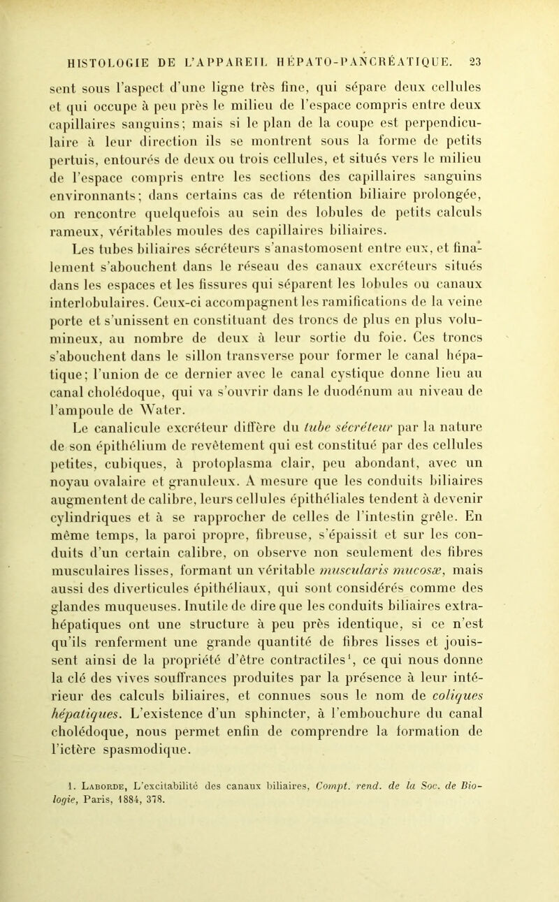 sent sous l’aspect d’une ligne très fine, qui sépare deux cellules et qui occupe à peu près le milieu de l’espace compris entre deux capillaires sanguins; mais si le plan de la coupe est perpendicu- laire à leur direction ils se montrent sous la forme de petits pertuis, entourés de deux ou trois cellules, et situés vers le milieu de l’espace compris entre les sections des capillaires sanguins environnants; dans certains cas de rétention biliaire prolongée, on rencontre quelquefois au sein des lobules de petits calculs rameux, véritables moules des capillaires biliaires. Les tubes biliaires sécréteurs s’anastomosent entre eux, et fina- lement s’abouchent dans le réseau des canaux excréteurs situés dans les espaces et les fissures qui séparent les lobules ou canaux interlobulaires. Ceux-ci accompagnent les ramifications de la veine porte et s’unissent en constituant des troncs de plus en plus volu- mineux, au nombre de deux à leur sortie du foie. Ces troncs s’abouchent dans le sillon transverse pour former le canal hépa- tique; l’union de ce dernier avec le canal cystiquc donne lieu au canal cholédoque, qui va s’ouvrir dans le duodénum au niveau de l’ampoule de Water. Le canalicule excréteur diffère du tube sécréteur par la nature de son épithélium de revêtement qui est constitué par des cellules petites, cubiques, à protoplasma clair, peu abondant, avec un noyau ovalaire et granuleux. A mesure que les conduits biliaires augmentent de calibre, leurs cellules épithéliales tendent à devenir cylindriques et à se rapprocher de celles de l’intestin grêle. En même temps, la paroi propre, fibreuse, s’épaissit et sur les con- duits d’un certain calibre, on observe non seulement des fibres musculaires lisses, formant un véritable muscularis mucosæ, mais aussi des diverticules épithéliaux, qui sont considérés comme des glandes muqueuses. Inutile de dire que les conduits biliaires extra- hépatiques ont une structure à peu près identique, si ce n’est qu’ils renferment une grande quantité de fibres lisses et jouis- sent ainsi de la propriété d’être contractiles1, ce qui nous donne la clé des vives souffrances produites par la présence à leur inté- rieur des calculs biliaires, et connues sous le nom de coliques hépatiques. L’existence d’un sphincter, à l’embouchure du canal cholédoque, nous permet enfin de comprendre la formation de l’ictère spasmodique. 1. Laborde, L’excitabilité des canaux biliaires, Compt. rend, de la Soc. de Bio- logie, Paris, 1884, 318.