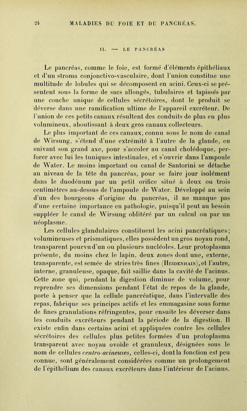 II. — LE PANCRÉAS Le pancréas, comme le foie, est formé d’éléments épithéliaux et d’un stroma conjonctivo-vasculaire, dont l’union constitue une multitude de lobules qui se décomposent en acini. Ceux-ci se pré- sentent sous la forme de sacs allongés, tubulaires et tapissés par une couche unique de cellules sécrétoires, dont le produit se déverse dans une ramification ultime de l’appareil excréteur. De l’union de ces petits canaux résultent des conduits de plus en plus volumineux, aboutissant à deux gros canaux collecteurs. Le plus important de ces canaux, connu sous le nom de canal de Wirsung, s’étend d’une extrémité à l’autre de la glande, en suivant son grand axe, pour s’accoler au canal cholédoque, per- forer avec lui les tuniques intestinales, et s’ouvrir dans l’ampoule de Water. Le moins important ou canal de Santorini se détache au niveau de la tête du pancréas, pour se faire jour isolément dans le duodénum par un petit orifice situé à deux ou trois centimètres au-dessus de l’ampoule de Water. Développé au sein d’un des bourgeons d’origine du pancréas, il ne manque pas d’une certaine importance en pathologie, puisqu’il peut au besoin suppléer le canal de Wirsung oblitéré par un calcul ou par un néoplasme. Les cellules glandulaires constituent les acini pancréatiques; volumineuses et prismatiques, elles possèdent un gros noyau rond, transparent pourvu d’un ou plusieurs nucléoles. Leur protoplasma présente, du moins chez le lapin, deux zones dont une, externe, transparente, est semée de stries très fines (Heidenhain), et l’autre, interne, granuleuse, opaque, fait saillie dans la cavité de l’acinus. Cette zone qui, pendant la digestion diminue de volume, pour reprendre ses dimensions pendant l’état de repos de la glande, porte à penser que la cellule pancréatique, dans l’intervalle des repas, fabrique ses principes actifs et les emmagasine sous forme de fines granulations réfringentes, pour ensuite les déverser dans les conduits excréteurs pendant la période de la digestion. Il existe enfin dans certains acini et appliquées contre les cellules sécrétoires des cellules plus petites formées d’un protoplasma transparent avec noyau ovoïde et granuleux, désignées sous le nom de cellules eentro-acinenses, celles-ci, dont la fonction est peu connue, sont généralement considérées comme un prolongement de l'épithélium des canaux excréteurs dans l’intérieur de l’acinus.