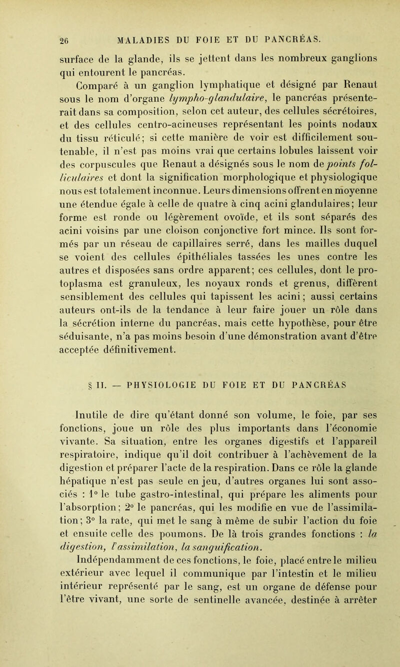 surface de la glande, ils se jettent dans les nombreux ganglions qui entourent le pancréas. Comparé à un ganglion lymphatique et désigné par Renaut sous le nom d’organe lympho-glandulaire, le pancréas présente- rait dans sa composition, selon cet auteur, des cellules sécrétoires, et des cellules centro-acineuses représentant les points nodaux du tissu réticulé; si cette manière de voir est difficilement sou- tenable, il n’est pas moins vrai que certains lobules laissent voir des corpuscules que Renaut a désignés sous le nom de points fol- liculaires et dont la signification morphologique et physiologique nous est totalement inconnue. Leurs dimensions offrent en moyenne une étendue égale à celle de quatre à cinq acini glandulaires; leur forme est ronde ou légèrement ovoïde, et ils sont séparés des acini voisins par une cloison conjonctive fort mince. Ils sont for- més par un réseau de capillaires serré, dans les mailles duquel se voient des cellules épithéliales tassées les unes contre les autres et disposées sans ordre apparent; ces cellules, dont le pro- toplasma est granuleux, les noyaux ronds et grenus, diffèrent sensiblement des cellules qui tapissent les acini ; aussi certains auteurs out-ils de la tendance à leur faire jouer un rôle dans la sécrétion interne du pancréas, mais cette hypothèse, pour être séduisante, n’a pas moins besoin d’une démonstration avant d’être acceptée définitivement. § II. — PHYSIOLOGIE DU FOIE ET DU PANCRÉAS Inutile de dire qu’étant donné son volume, le foie, par ses fonctions, joue un rôle des plus importants dans l’économie vivante. Sa situation, entre les organes digestifs et l’appareil respiratoire, indique qu’il doit contribuer à l’achèvement de la digestion et préparer l’acte de la respiration. Dans ce rôle la glande hépatique n’est pas seule enjeu, d’autres organes lui sont asso- ciés : 1° le tube gastro-intestinal, qui prépare les aliments pour l’absorption; 2° le pancréas, qui les modifie en vue de l’assimila- tion ; 3° la rate, qui met le sang à même de subir l’action du foie et ensuite celle des poumons. De là trois grandes fonctions : la digestion, F assimilation, la sanguification. Indépendamment de ces fonctions, le foie, placé entre le milieu extérieur avec lequel il communique par l’intestin et le milieu intérieur représenté par le sang, est un organe de défense pour l’être vivant, une sorte de sentinelle avancée, destinée à arrêter