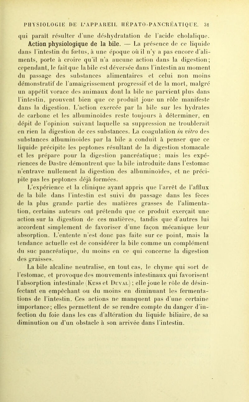 qui parait résulter d’une déshydratation de l’acide cholalique. Action physiologique de la bile. — La présence de ce liquide dans l’intestin du fœtus, à une époque où il n’y a pas encore d’ali- ments, porte à croire qu’il n’a aucune action dans la digestion; cependant, le fait que labile est déversée dans l'intestin au moment du passage des substances alimentaires et celui non moins démonstratif de l’amaigrissement progressif et de la mort, malgré un appétit vorace des animaux dont la bile ne parvient plus dans l'intestin, prouvent bien que ce produit joue un rôle manifeste dans la digestion. L’action exercée par la bile sur les hydrates de carbone et les albuminoïdes reste toujours à déterminer, en dépit de l’opinion suivant laquelle sa suppression ne troublerait en rien la digestion de ces substances. La coagulation in vitro des substances albuminoïdes par la bile a conduit à penser que ce liquide précipite les peptones résultant de la digestion stomacale et les prépare pour la digestion pancréatique; mais les expé- riences de Dastre démontrent que labile introduite dans l’estomac n’entrave nullement la digestion des albuminoïdes, et ne préci- pite pas les peptones déjà formées. L’expérience et la clinique ayant appris que l’arrêt de l’afflux de la bile dans l’intestin est suivi du passage dans les fèces de la plus grande partie des matières grasses de l’alimenta- tion, certains auteurs ont prétendu que ce produit exerçait une action sur la digestion de ces matières, tandis que d’autres lui accordent simplement de favoriser d’une façon mécanique leur absorption. L’entente n’est donc pas faite sur ce point, mais la tendance actuelle est de considérer la bile comme un complément du suc pancréatique, du moins en ce qui concerne la digestion des graisses. La bile alcaline neutralise, en tout cas, le chyme qui sort de l’estomac, et provoque des mouvements intestinaux qui favorisent l'absorption intestinale ^Kuss et Duval) ; elle joue le rôle de désin- fectant en empêchant ou du moins en diminuant les fermenta- tions de l’intestin. Ces actions ne manquent pas d’une certaine importance ; elles permettent de se rendre compte du danger d’in- fection du foie dans les cas d’altération du liquide biliaire, de sa diminution ou d'un obstacle à son arrivée dans l’intestin.