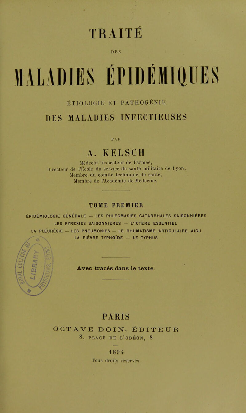 DES MALADIES ÉPIDÉMIPE ÉTIOLOGIE ET PATHOGÉNIE DES MALADIES INFECTIEUSES PAR A. KELSCH Médecin Inspecteur de l'armée, Directeur de l'École du service de santé militaire de Lyon, Membre du comité technique de santé, Membre de l'Académie de Médecine. TOME PREMIER ÉPIDÉMIOLOGIE GÉNÉRALE — LES PHLEGIVIASIES CATARRHALES SAISONNIÈRES LES PYREXIES SAISONNIÈRES — L'ICTÈRE ESSENTIEL LA PLEURÉSIE — LES PNEUMONIES — LE RHUMATISME ARTICULAIRE AIGU LA FIÈVRE TYPHOÏDE — LE TYPHUS Avec tracés dans le texte. PARIS OCTAVE DOIN, ÉDITEUR 8, PLACE DE L'ODÉON, 8 1894 Tous droits réservés.