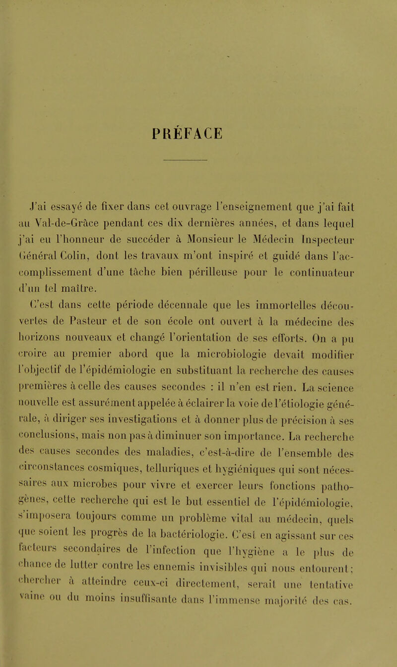 PRÉFACE J'ai essayé de fixer dans cet ouvrage l'enseignement que j'ai fait au Val-de-Grâce pendant ces dix dernières années, et dans lequel j'ai eu l'honneur de succéder à Monsieur le Médecin Inspecteur Général Colin, dont les travaux m'ont inspiré et guidé dans l'ac- complissement d'une tache bien périlleuse pour le continuateur d'un tel maître. C'est dans cette période décennale que les immortelles décou- vertes de Pasteur et de son école ont ouvert à la médecine des horizons nouveaux et changé l'orientation de ses efforts. On a pu croire au premier abord que la microbiologie devait modifier l'objectif de l'épidémiologie en substituant la recherche des causes premières à celle des causes secondes : il n'en est rien. La science nouvelle est assurément appelée à éclairer la voie del'étiologie géné- rale, à diriger ses investigations et à donner plus de précision à ses conclusions, mais non pas à diminuer son importance. La recherche des causes secondes des maladies, c'est-à-dire de l'ensemble des (îirconstances cosmiques, telluriques et hygiéniques qui sont néces- saires aux microbes pour vivre et exercer leurs fonctions patho- gènes, cette recherche qui est le but essentiel de l'épidémiologie, s'imposera toujours comme un problème vital au médecin, quels que soient les progrès de la bactériologie. C'est en agissant sur ces facteurs secondaires de l'infection que l'hygiène a le plus de chance de lutter contre les ennemis invisibles qui nous entourent; <;hercber à atteindre ceux-ci directement, serait une tentative vainc ou du moins insuffisante dans l'immense majorité des cas.