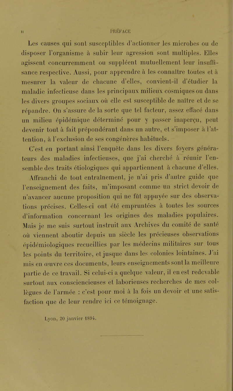 11 PnfiKACK Les causes qui sont susceptibles d'actionner les microbes ou de disposer l'organisme h subir leur agression sont multiples. Elles agissent concurremment ou suppléent mutuellement leur insuffi- sance respective. Aussi, pour apprendre à les connaître toutes et à mesurer la valeur de chacune d'elles, convient-il d'étudier la maladie infectieuse dans les principaux milieux cosmiques ou dans les divers groupes sociaux où elle est susceptible de naître et de se répandre. On s'assure de la sorte que tel facteur, assez effacé dans un milieu épidémique déterminé pour y passer inaperçu, peut devenir tout à fait prépondérant dans un autre, et s'imposer h l'at- tention, à l'exclusion de ses congénères habituels. C'est en portant ainsi l'enquête dans les divers foyers généra- teurs des maladies infectieuses, que j'ai cherché à réunir l'en- semble des traits étiologiques qui appartiennent à chacune d'elles. Affranchi de tout entraînement, je n'ai pris d'autre guide que l'enseignement des faits, m'imposant comme un strict devoir de n'avancer aucune proposition qui ne fut appuyée sur des observa- tions précises. Celles-ci ont été empruntées à toutes les sources d'information concernant les origines des maladies populaires. Mais je me suis surtout instruit aux Archives du comité de santé où viennent aboutir depuis un siècle les précieuses observations épidémiologiques recueillies par les médecins militaires sur tous les points du territoire, et jusque dans les colonies lointaines. J'ai mis en œuvre ces documents, leurs enseignements sont la meilleure partie de ce travail. Si celui-ci a quelque valeur, il en est redevable surtout aux consciencieuses et laborieuses recherches de mes col- lègues de l'armée : c'est pour moi à la fois un devoir et une satis- faction que de leur rendre ici ce témoignage. Lyon, 20 janvier 1894.