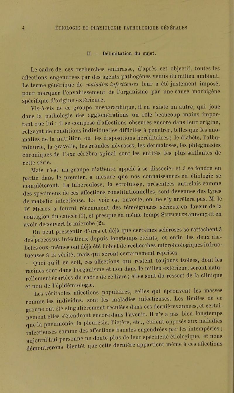 II. — Délimitation du sujet. Le cadre de ces recherches embrasse, d'après cet objectif, toutes les affections engendrées par des agents pathogènes venus du milieu ambiant. Le terme générique de maladies infectieuses leur a été justement imposé, pour marquer l'envahissement de l'organisme par une cause morbigène spécifique d'origine extérieure. Vis-à-vis de ce groupe nosographique, il en existe un autre, qui joue dans la pathologie des agglomérations un rôle beaucoup moins impor- tant que lui : il se compose d'affections obscures encore dans leur origine, relevant de conditions individuelles difficiles à pénétrer, telles que les ano- malies de la nutrition ou les dispositions héréditaires ; le diabète, l'albu- minurie, la gravelle, les grandes névroses, les dermatoses, les phlegmasies chroniques de l'axe cérébro-spinal sont les entités les plus saillantes de cette série. Mais c'est un groupe d'attente, appelé à se dissocier et à se fondre en partie dans le premier, à mesure que nos connaissances en étiologie se compléteront. La tuberculose, la scrofulose, présentées autrefois comme des spécimens de ces affections constitutionnelles, sont devenues des types de maladie infectieuse. La voie est ouverte, on ne s'y arrêtera pas. M. le D MicnoN a fourni récemment des témoignages sérieux en faveur de la contagion du cancer (1), et presque en même temps Scheurlen annonçait en avoir découvert le microbe (2). On peut pressentir d'ores et déjà que certaines scléroses se rattachent à des processus infectieux depuis longtemps éteints, et enfin les deux dia- bètes eux-mêmes ont déjà été l'objet de recherches microbiologiques infruc- tueuses à la vérité, mais qui seront certainement reprises. Quoi qu'il en soit, ces affections qui restent toujours isolées, dont les racines sont dans l'organisme et non dans le milieu extérieur, seront natu- rellement écartées du cadre de ce livre ; elles sont du ressort de la clinique et non de l'épidémiologie. Les véritables affections populaires, celles qui éprouvent les masses comme les individus, sont les maladies infectieuses. Les limites de ce groupe ont été singulièrement reculées dans ces dernières années, et certai- nement elles s'étendront encore dans l'avenir. Il n'y a pas bien longtemps que la pneumonie, la pleurésie, l'ictère, etc., étaient opposés aux maladies infectieuses comme des affections banales engendrées par les intempéries ; aujourd'hui personne ne doute plus de leur spéciffcité étiologique, et nous démontrerons bientôt que cette dernière appartient môme à ces affections