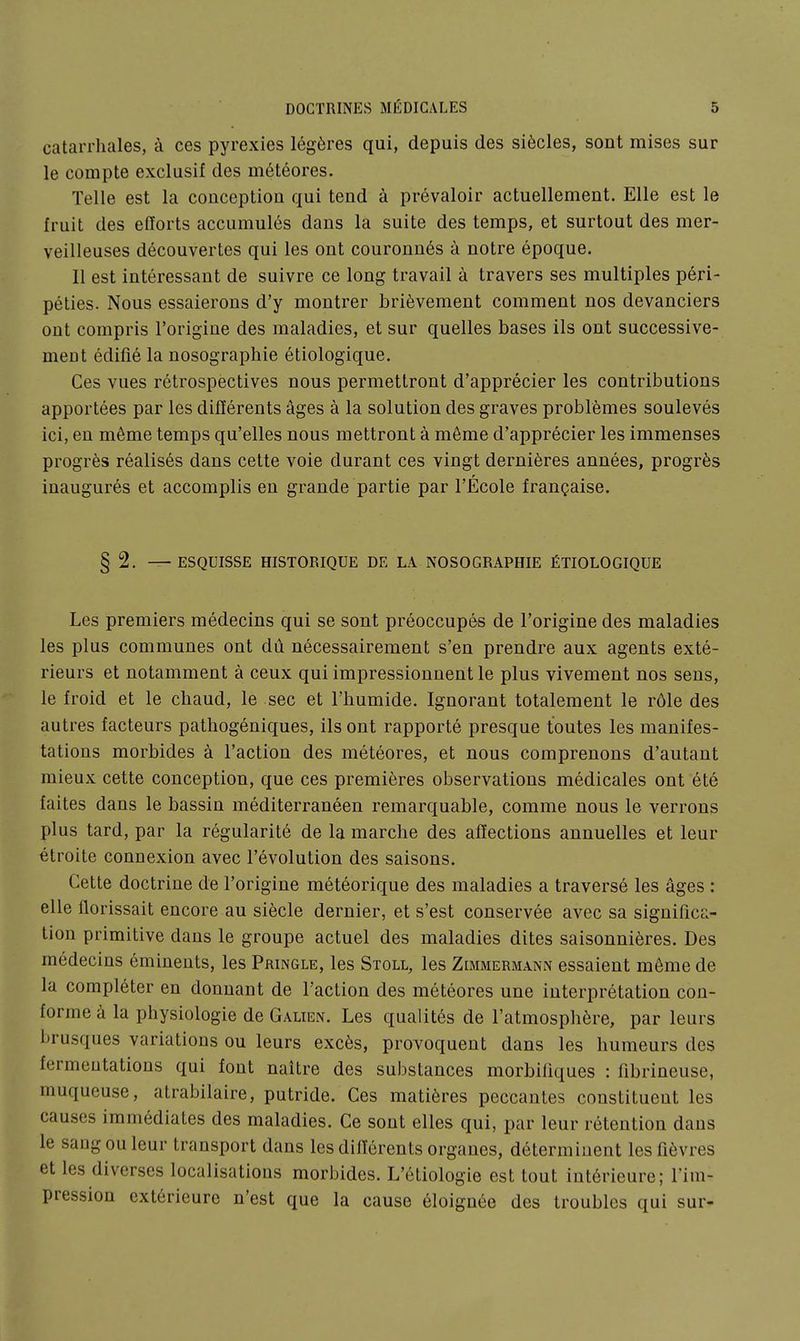 catarrhales, à ces pyrexies légères qui, depuis des siècles, sont mises sur le compte exclusif des météores. Telle est la conceptiou qui tend à prévaloir actuellement. Elle est le Iruit des efforts accumulés dans la suite des temps, et surtout des mer- veilleuses découvertes qui les ont couronnés à notre époque. Il est intéressant de suivre ce long travail à travers ses multiples péri- péties. Nous essaierons d'y montrer brièvement comment nos devanciers ont compris l'origine des maladies, et sur quelles bases ils ont successive- ment édifié la nosographie étiologique. Ces vues rétrospectives nous permettront d'apprécier les contributions apportées par les difïérents âges à la solution des graves problèmes soulevés ici, en même temps qu'elles nous mettront à même d'apprécier les immenses progrès réalisés dans cette voie durant ces vingt dernières années, progrès inaugurés et accomplis en grande partie par l'École française. § 2. — ESQUISSE HISTORIQUE DE LA NOSOGRAPHIE ÉTIOLOGIQUE Les premiers médecins qui se sont préoccupés de l'origine des maladies les plus communes ont dû nécessairement s'en prendre aux agents exté- rieurs et notamment à ceux qui impressionnent le plus vivement nos sens, le froid et le chaud, le sec et l'humide. Ignorant totalement le rôle des autres facteurs pathogéniques, ils ont rapporté presque toutes les manifes- tations morbides à l'action des météores, et nous comprenons d'autant mieux cette conception, que ces premières observations médicales ont été faites dans le bassin méditerranéen remarquable, comme nous le verrons plus tard, par la régularité de la marche des affections annuelles et leur étroite connexion avec l'évolution des saisons. Cette doctrine de l'origine météorique des maladies a traversé les âges : elle florissait encore au siècle dernier, et s'est conservée avec sa significa- tion primitive dans le groupe actuel des maladies dites saisonnières. Des médecins éminents, les Pringle, les Stoll, les Zimmermann essaient même de la compléter en donnant de l'action des météores une interprétation con- forme à la physiologie de Galten. Les qualités de l'atmosphère, par leurs brusques variations ou leurs excès, provoquent dans les humeurs des fermentations qui font naître des substances morbifiques : fibrineuse, muqueuse, atrabilaire, putride. Ces matières peccantes constituent les causes immédiates des maladies. Ce sont elles qui, par leur rétention dans le saugouleur transport dans les dinérents organes, déterminent les fièvres et les diverses localisations morbides. L'étiologie est tout intérieure; l'im- pression extérieure n'est que la cause éloignée des troubles qui sur-