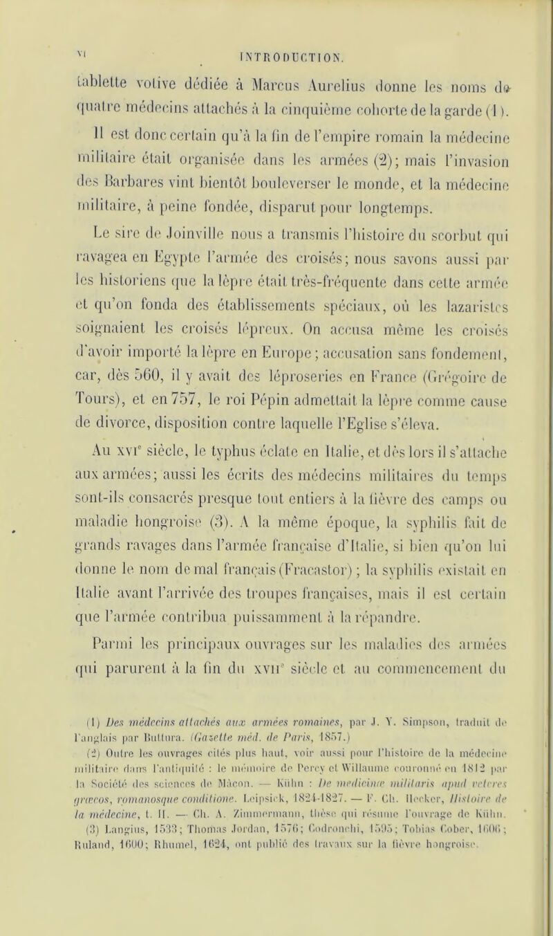 lablcUe volive dédiée à Marcus Aurelius donne les noms dii- • inalre médecins allacliés à la cinquième cohorte de la garde ( 1 ). Il est donccerlain qu’à la lin de l’enq^irc romain la médecine mililaire était organisée dans les armées (i^); mais l’invasion des Barbares vint bientôt bouleverser le monde, et la médecine mililaire, à peine fondée, disparut pour longtemps. Le sire de Joinville nous a transmis l’iiistoire du scorbut (pii ravagea en Egypte rarmée des croisés; nous savons aussi par les historiens ipie la lèpre était très-fi’équente dans cette armi'c et qu’on fonda des établissements spéciaux, où les lazaristes soignaient les croisés liqu’ciix. On accusa même les croisés d'avoir importé la lèpre en Europe; accusation sans fondemeni, car, dès 560, il y avait des léproseries en Erance (('in-goire de Tours), et en 757, le roi Pépin admettait la h'qire comme cause de divorce, disposition contre laquelle l’Eglise s’éleva. Au xvP siècle, le typhus éclale en Italie, et dès lors il s’allacbe aux armées; aussi les écrits des médecins militaires du temps sont-ils consacrés presque tout entiers à la lièvre des camps ou maladie hongroise (0). A la môme époque, la syphilis fait de grands ravages dans l’armée franeaise d’Italie, si bien qu’on lui donne le nom de mal fran(;ais(Eracastor) ; la syphilis l'xislait eu Italie avant l’arrivée des troupes françaises, mais il est certain que l’armée contribua jniissamment à la répandre. Parmi les principaux ouvrages sur les maladies des armées ({ui parurent à la tin du xvir' siècle et au commencement du il) Des médecins altachès aux années romaines, par .1. Y. Simpson, Iradnit ilo l'aiijjlais |iar Itnllnra. iGaielle méd. de Paris, 18.V7.) Ci) Oiilrc lus ouvra;;es cilés pins liani, voir aussi pour l’iiistoiro de la médcriiu' mililaire dans l'anliipiilé : le ini'inoire do l'erev et Willanine ronronne-on I8li pai' la Société dos scionoos do I\lào.on. — Kiilin : Ile medieime inililaris apnd relrres fineros, romanosque condiHone. I.oipsii k, 18il-18i7. — 1’. (',h. Ilookcr, llisloire de la médecine, l. II. — (’li. Zimmermann, lliosi' qui r(‘snmo l'onvrage do Kiilin. (8) ],anins, 1538; Thomas .lordan, 157(1; Codronrlii, 151)5; Tobias Cober, 1(10(1; lUiland, KlUü; lihnmol, ont publié des Iravanx sur la lièvre h.an;;roiso.