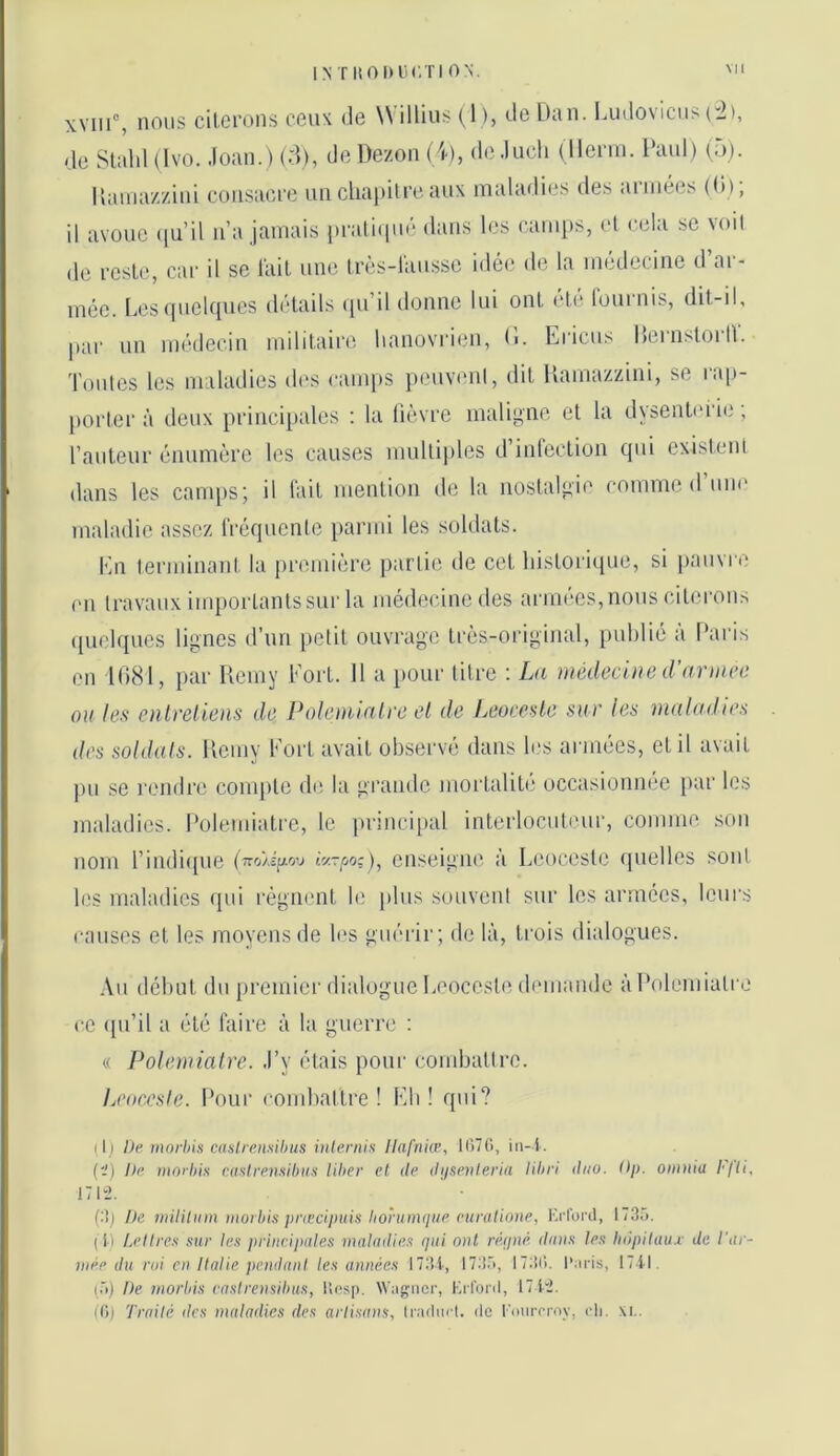 IN T ItOlKlCTI ON. xviii°, nous citerons ceuK de Willius (1 ), de Utin. Liido\icn> (2), de Slald (Ivo. .loan.) (d), de Dezon (4), de .luch (llcnn. Paul) (,)). Ilainazzini consaci-e un cliai>Ureaux malarlies des années (li); il avoue (ju’il n’a jamais pratiiiué dans les camps, et cela se voil de reste, car il se l'ait une très-lausse idée de la médecine d’ar- mée. LescpieUpies détails cpi’il donne lui ont ete lournis, dit-il. par un médecin militaire lianovrien, Tontes les maladies des camps peuvent. (1. Ericus HernstorlV. dit Hamazzini, se rap- porter à deux principales : la lièvre maligne et la dysenli'rie ; l’auteur énumère les causes multiples d’infection qui existent dans les camps; il fait mention de la nostalgie comme d’une maladie assez fréquente parmi les soldats. Kn terminant la première partie de cet historique, si jiauvre en travaux importants sur la médecine des armées, nous citerons ([uelques lignes d’nn petit ouvrage très-original, [uihlié à Pai'is en 1081, par Remy Fort. Il a pour litre ; La médeciae d’ariiu-e ou les enlrelieiis de Polenuali'e cl de Leoeo>>le sur les maladies des soldais. Remy Fort avait observé dans Rs armées, et il avait j)u se rendre compte de la grande moi'talit(î occasionnée par les maladies. Polemiatre, le princi[tal interlocul(‘ur, comme son nom l’indique (7ro>i[/ou enseigne à Leocestc quelles sont les maladies qui régnent le plus souvent sur les armées, leurs causes et les moyens de h'S guérir; de là, trois dialogues. Au début du premier dialogue Leocesle dimiandc à Polemiatre ce (pi’il a été faire à la guerre : « Polemialre. .l’y étais poui' combattre. Leocesle. Pour combattre! Eb ! qui? ( i l Dp morhis caslrensibus inlernh llafnue, 11)70, iii-l. (i) Dp mnihis r.asirpn.'iihiis liber et de dijsevleria librl duo. Dp. oiiinia l'jli, 17 U2. (:îj De mililnm inorbis pnecipuin borumque puviüionp, Ki'lbi'd, 1730. (Il Lellres sur les principales maladies qui nul rérjné. ilans les hnpilaux de l'ar- wee du roi en Italie pendani les années I73i, 173.V, 1730. l’iiris, 17il. (.■)) De inorbis caslrensibus, lios|). Wngiicr, Mil'oril, 1712. (0) Traité des maladies des artisans, Inulni't. de l'oiirrrny, cli. \i..