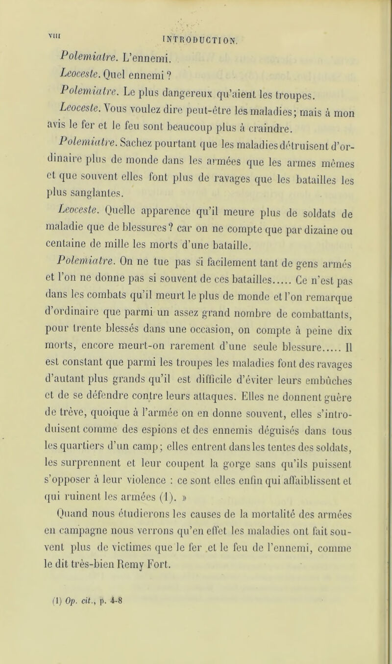 VllI Polemialre. L’ennemi. Lcoccstc. Quel ennemi ? Polemialre. Le plus dangereux qu’aient les troupes. Leocesle. Vous voulez dire peut-être les maladies; mais à mon avis le fer et le feu sont beaucoup plus à craindre. Polemialre. Sachez pourtant que les maladies diHruisent d’or- dinaiie plus de monde dans les at'mées que les armes mêmes et que souvent elles font plus de ravages que les batailles les plus sanglantes. Leocesle. Quelle apparence qu’il meure plus de soldats de maladie que de blessures ? car on ne compte que par dizaine ou centaine de mille les morts d’une bataille. Polemialre. On ne tue pas si facilement tant de gens ai'inês et l’on ne donne pas si souvent de ces batailles Ce n’est pas dans les combats qu’il meurt le plus de monde et l’on remarque d’ordinaire que parmi un assez grand nombre de combattants, pour trente blessés dans une occasion, on compte à peine dix morts, encore meurt-on rarement d’une seule blessure Il est constant que parmi les troupes les maladies font des ravages d’autant plus grands qu’il est difficile d’éviter leurs embûches et de se défendre contre leurs attaques. Elles ne donnent guère de trêve, quoique à l’armée on en donne souvent, elles s’intro- duisent comme des espions et des ennemis déguisés dans tous les quartiers d’un camp; elles entrent dans les tentes des soldats, les surprennent et leur coupent la gorge sans qu’ils puissent s’opposer à leur violence : ce sont elles enfin qui affaiblissent et ([ui ruinent les armées (1). » (juand nous étudierons les causes de la mortalité des armées en campagne nous verrons qu’en eflet les maladies ont fait sou- vent plus de victimes (jue le fer et le feu de rennemi, comme le dit très-bien Remy Fort.