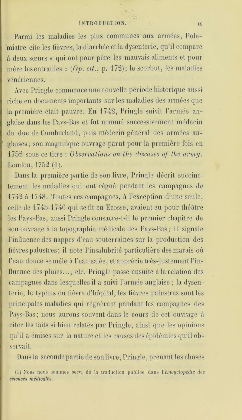 Parmi les maladies les plus communes aux armées, Pole- miatre cilo les fièvres, la diarrhée et la dysenterie, qu’il compare à deux sœurs « qui ont pour père les mauvais aliments et pour mère les entrailles » (Op. cit., p. 172); le scorbut, les maladies vénériennes. Avec Pringle commence une nouvelle période historique aussi lâche en documents importants sur les maladies des armées que la première était pauvre. En 1742, Pringle suivit rarrnéo an- glaise dans les Pays-Pas et fut nommé successivement médecin du duc de Cumherland, puis médecin général des armées an- glaises; son magnilique ouvrage parut pour la première fois en 1752 sous ce titre : Observations on tlie diseases of lhe army. London, 1752 (1). Dans la première partie de son livre, Pringle décrit succinc- tement les maladies qui ont régné pendant les campagnes de 1742 à 1748. Toutes ces campagnes, à l’exception d’une seule, celle de 1745-1740 qui se lit en Ecosse, avaient eu pour théâtre les Pays-Pas, aussi Pringle consacre-t-il le premier chapiire de son ouvrage à la topographie médicale des Pays-Pas; il signale l’inlluence des nappes d’eau souterraines sur la production des fièvres palustres; il note l’insalubrité particulière des marais où l’eau douce se môle à l’eau salée, et apprécie très-justement l’in- fluence des pluies..., etc. Pringle passe ensuite à la relation des campagnes dans lesquelles il a suivi l’armée anglaise; la dysen- terie, le typhus ou fièvre d’hôpital, les fièvres palustres sont les principales maladies qui régnèrent pendant les campagnes des Pays-Pas ; nous aurons souvent dans le cours de cet ouvrage à cilor les faits si bien relatés par Pringle, ainsi que les opinions qu’il a émises sur la nature et les causes des épidémies ([u’il oh- .servait. Dans la seconde partie de son livre, Pringle, prenant les choses (1) Nous nous sommes servi de la traduction publii'C dans VEncyclopédie des sciences médicales.