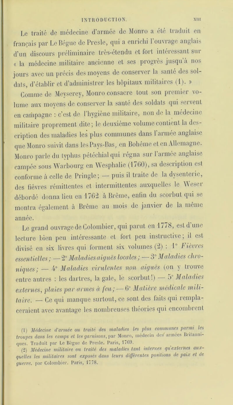 Le trailc de médecine d’armée de Monro a élé traduit en fi’ancais par Le Bègue de Presle, (jui a emiclii 1 ouviage anglais d’un discours préliminaire très-étendu et fort intéres.sant sur « la médecine militaire ancienne et ses progrès juscpi’a nos jours avec un précis des moyens de conserver la sanie des sol- dais, d’établir cl d’administrer les hôpitaux militaires (1). » Comme de Meyserey, Monro consacie tout son picmiei xo- lume aux moyens de conserver la santé des soldats qui servent en caiiipagne ; c’est de l’hygiène militaire, non de la médecine militaire proprement dite; le deuxième volume contient la des- cription des maladies les plus communes dans 1 armée anglaise que Monro suivit dans les Pays-Bas, en Bohème et en Allemagne. Monro parle du lyphus pétéchial qui régna sur l’armée anglaise campée sous AVarhourg en \Vesphalie (1700), sa descnption est conforme à celle de Pringle; — puis il traite de la djsenteiie, des fièvres rémittentes et intermittentes auxquelles le \^eser débordé donna lieu en 176:2 à Brème, enlin du scorbut qui se montra également à Brème au mois do janvier de la môme année. Le grand ouvrage de Colombier, qui parut en 1778, est d’une lecture bien peu intéressante et fort peu instructive ; il est divisé en six livres qui forment six volumes (:2) ; 1 Fièvres essentielles; —ÎL” Maladies ai g ms locales; — Maladies chro- niques; — A Maladies virulentes non aiguës (on y trouve entre autres : les dartres, la gale, le scorbut!) — 5 Maladies externes^ plaies par armes à feu; — 0“ Matière médicale mili- luirc. — Ce ([ui manque surtout, ce sont des laits qui rempla- ceraient avec avantage les nombreuses théories qui encombrent (1) Médecine d'année ou ti’aité des maladies les plus communes panni les troupes dans les camps et les (janiisons, ])ar Monro, inéilccin des' armées Kritanni- ques. Traduit par Uo Dogue de Presle. Paris, 1709. (tî) ^fédecine militaire ou traité des maladies tant internes qu externes aux- quelles les mililaires sont exposés dans leurs dilférentes positions de paix et de guerre, par Colombier. Paris, 1778.