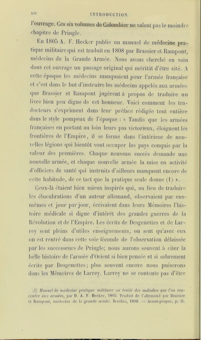 1 ouvrage. Ges six volumes de Colombier ne valeiil pas le moimin' eliapili'c de Priiigle. Imi 1805 a. K. lleckor publie uii manuel de médecine pra- liipie militaire fpii est traduit en 1808 par Crassier et Rampont, médecins de la Grande Armée. Nous avons cherché en vain dans cet ouvrage un passage original qui méritât d’ètre cité. A celte e|)0([ue les médecins manquaient pour l’armée Irançaise et c’est dans le but d’instruire les médecins appelés aux armées que Orassier et Rampont jugèrent à projios de traduire un livre bien peu digne de cet honneur. Voici comment les tra- flucteurs s’expriment dans leur prélace rédigée tout enlièi'c dans le style pompeux de l’époipic ; «. Tandis que les armées (rançaiscs en portant au loin leurs pas victorieux, éloignent les frontières de l’Empire, il se forme dans l’intérieur de nou- velles légions qui bientôt vont occuper les pays conquis jiar la valeur des pi'emières. Chaque nouveau succès demande une nouvelle armée, et chaque nouvelle armée la mise en activil(- d’ofticiers de santé qui instruits d’ailleurs manquent encore de celle habitude, de ce tact que la j)ratique seule donne ( I ) ». Ceux-là étaient bien mieux inspirés qui, au lieu de traduire les élucubrations d’un auteur allemand, observaient par eux- rnemes et jour par jour, écrivaient dans leurs Mémoires This- loirc médicale si digne d’intérêt des grandes guerres de la Révolution et de l’Empire. Les écrits de Resgenettes et de Lar- rey sont })lcins d’utiles enseigncmenls, on sent qu’avec eux on est rentré dans celte voie féconde de l’observation délaissée ]iar les successeurs de Pringle; nous aurons souvent à citer la belle histoire de l’armée d’Orient si bien pensée et si sobrement écrite par Desgenettes ; plus souvent encore nous puiserons dans les .Mémoires de Larrey, l.arrey ne se conlcnle pas d’ètre il) Manuel de médecine \)ral\que mililaire un traité des maladies que l'on ren- contre (71/,r armées, pai' 0. A. F. Hnckor, 1805. Traduit dn r.dleniaiid par lirassier et lianipoiil, miideriiis de la grande armée. I>re?laii, 1808. — Avant-propos, p. II.