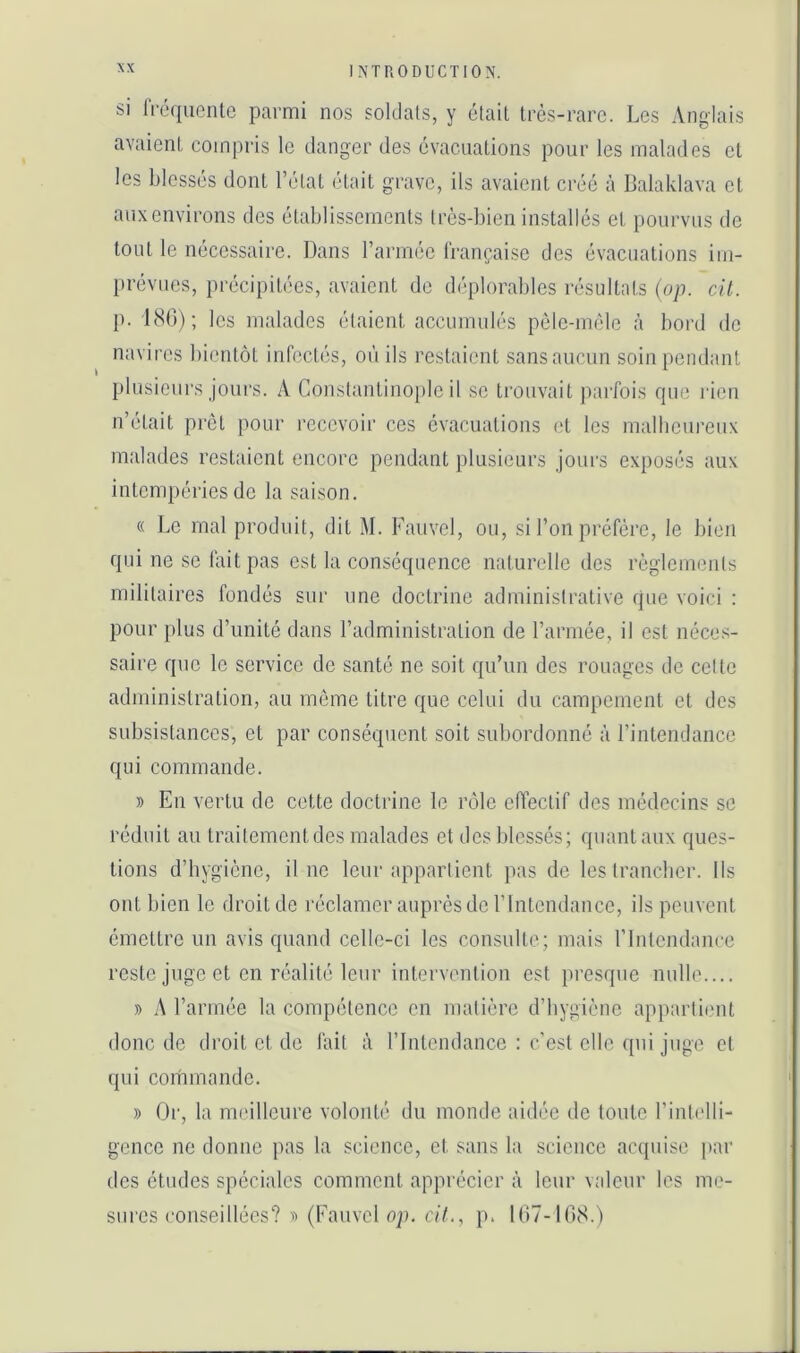 I si IVéqiicntc parmi nos soklats, y était très-rare. Les Anglais avaient compris le danger des évacuations pour les malades et les blessés dont l’état était grave, ils avaient créé à Balaklava et auxenvirons des établissements très-bien installés et pourvus de tout le nécessaire. Dans rarméc Irançaise des évacuations im- prévues, précipiU'es, avaient de déplorables résultats (op. cil. 1>. 180); les malades étaient accumulés pèle-méle à bord de navires bientôt infectés, où ils restaient sans aucun soin pendant plusieurs jours. A Constantinople il se trouvait jiarfois que rien n’était prêt pour recevoir ces évacuations et les malheureux malades restaient encore pendant plusieurs jours exposés aux intempéries do la saison. « Le mal produit, dit M. Faiivel, ou, si l’on préfère, le bien qui ne se fait pas est la conséquence naturelle des règlements militaires fondés sur une doctrine adminisirative que voici : pour plus d’unité dans l’administration de l’armée, il est néces- saire que le service de santé ne soit qu’un des rouages de celte administration, au môme titre que celui du campement et des subsistances, et par conséquent soit subordonné à l’intendance qui commande. » En vertu de cette doctrine le rôle effectif des médecins se réduit au traitement des malades et des blessés; quant aux ques- tions d’bygicnc, il ne leur appartient pas de les trancher. Ils ont bien le droit de réclamer auprès de l’Intendance, ils peuvent émettre un avis quand celle-ci les consulte; mais rintcndance reste juge et en réalité leur intervention est presque nulle.... » A l’armée la compétence en matière d’hygiène apparliiuU donc de droit et de fait à l’Inlcndance : c’est elle qui juge et qui commande. » Oi', la nu'illcure volonté du monde aidée de toute l’intelli- gence ne donne pas la science, et sans la science acijuise par des études spéciales comment apprécier à leur valeur les me- sures conseillées? » (Fauvcl op. c/7., p. 167-108.)