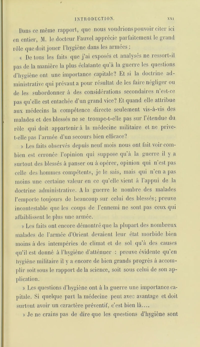 Dans cc môme rapport, que nous voudrions pouvoir citer ici en entier, M. le docteur Fauvel apprécie parfaitement le grand rôle que doit jouer l’hygiène dans les armées : (( De tous les faits que j’ai exposés et analysés no ressort-il pas do la manière la plus éclatante qu a la guerre les questions d’IiYîiiène ont une importance capitale? Et si la doctrine ad- ministrative qui prévaut a pour résultat de les faire négliger ou de les subordonner à des considérations secondaires n’est-ce pas qu’elle est entachée d’un grand vice? Et quand elle attribue aux médecins la compétence directe seulement vis-.à-vis des malades et des blessés ne se trompe-t-elle pas sur l’étendue du rôle qui doit appartenir à la médecine militaire et ne prive- t-elle pas l’armée d’un secours bien efficace? •)) Les faits observés depuis neuf mois nous ont fait voir com- bien est erronée l’opinion qui suppose qu’à la guerre il y a surtout des blessés à panser ou à opérer, opinion qui n’est pas celle des hommes compétents, je le sais, mais qui n’en a pas moins une certaine valeur en ce qu’elle vient à l’appui de la doctrine administrative. A ta guerre le nombre des malades l’emporte toujours de beaucoup sur celui des blessés; preuve incontestable que les coups de l’ennemi ne sont pas ceux qui anhililissent le plus une armée. » Les faits ont encore démontré que la jiluparl des nombreux malades de l’armée d’Orient devaient leur état morbide bien moins à des intempéries do climat et de sol qu’à des causes qu’il est donné à l’hygiène d’atténuer : preuve évidente qu’en iiygiène militaire il y a encore de bien grands progrès à accom- jilir soit sous le rapport de la science, soit sous celui de son ap- j)licalion. » Les questions d’hygiène ont à la guerre une impoilance ca- pitale. Si quelque part la médecine peut avec avantage et doit surtout avoir un caractère préventif, c’est bien là.... » Je ne crains pas de dire que les questions d’hygiène sont