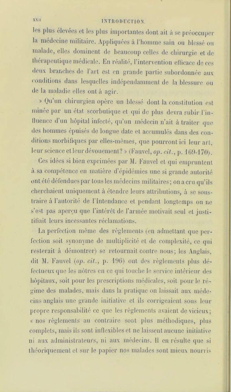 les plus élevées el les plus iinporlaïUcs (ionl ail à sc préoccuper la médecine rnililairc. Appliquées à rhonune sain ou blessé ou malade, elles dominent de beaucoup celles de ebirurgie et de lliéi'aj)cutiquemédicale. En réaliti'q l’intervention elllcace décos deux branches de l’art est en jurande pai'tic subordonnée aux conditions dans les((uelles indépendammcnl de la blessure ou de la maladie elles ont à agir. » Ou’un chirurgien opère un bles.sé dont la constitution est minée par un état scorbutique et qui de plus devra subir l’in- lluencc d’un hôpital inl'ecté, qu’un médecin n’ait à traiter ({ue des hommes é])uisés de longue date el accumulés dans des con- dilions morbifiques par elles-mêmes, que pourront ici leur arl, leur science el leur dévouement? » (Eauvel, op. cil., p. 10!)-170). Ces idées si bien exprimées par xM. Eauvel et qui empruntent à sa compétence en matière d’épidémies une si grande autorilé* ont été défendues par tous les médecins militaires; on a cru qu’ils cherchaient uniquement à étendre leurs attributions, à sc sous- Iraii'e à l’autorité de l’Intendance et ])endant longtemps on ne s’e'^t pas aperçu que l’intérêt de l’armée motivait seul el justi- tiliait leurs incessantes réclamations. La perfection même des règlements (cn admetlani que i)cr- fection soit synonyme de multiplicité et de complexilé, ce (jui resterait à démontrer) se retournail contre nous; les Anglais, dit ]\1. Eauvel (op. cil., p. 190) ont des l'èglemenls plus dé- léctueux que les nôtres cn ce (pii louche b‘ service intérieur des lu'ipitaux, soit ]»our les prescriptions médicales, soit jiour le ré- gime des malades, mais dans la pratique on laissait aux méde- cins anglais une grande initialive cl ils corrigeaient sous leur ])ropre responsaliililé ce que les l’èglemenls avaient de vicieux; « nos règlemcnis au contraire sont jdus méthodiques, jilus complets, mais ils sont inllexibles et ne laissent aucune inilialive ni aux administrateurs, ni aux médecins. Il cn résulte que si théoriquement el sur le ]>apier nos malades sont mieux nourris