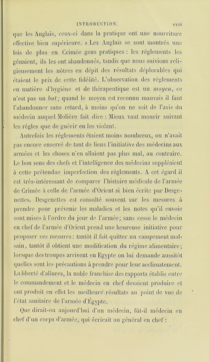 que les Anglais, ceux-ci dans la pcati([ne ont une noniTilnce ellective bien snj)érienre. » Les Anglais se sont nionlcés une fois de pins en Ciâmée gens pratiques : les règleinenls les gênaient, ils les ont abandonnés, tandis que nous suivions reli- giensenient les noires en dépit des résultats déplorables qui étaient le prix de celte lidélité. L’observation des règieinenls en matière d’hygiène et de tbéra[)eutique est un ce n’est pas un but; quand le moyen est reconnu mauvais il faut l’abandonner sans retard, à moins ([u’on ne soit de l’avis du médecin auquel Molière fait dire : Mieux vaut mourir suivant les règles que de guérir en les violant. Autrefois les règlements étaient moins nombreux, on n’avait pas encore enserré de tant de liens l’initiative des médecins aux armées et les choses n’en allaient pas plus mal, au contraire. Le bon sens dos chefs et rintclligence des médecins suppléaient à cette prétendue imperfection des règlements. \ cet égard il est très-intéressant de comparer l’histoire nnulicale de l’aianée de Crimée à celle de l’armée d’Orient si bien écrite })ar Desge- nettes. Desgenettes est consulté souvent sur les mesures à prendre pour i)i‘évenir les maladies et les notes qu’il envoie sont mises à l’ordre du jour de l’armée; sans cesse le médecin en chef de l’armée d’Orient prend une heureuse initiative pour pi’oposer CCS mesures: tantôt il fait quitter un campement mal- sain , tantôt il obtient une modification du régime alimentaire ; lorsipic des troupes arrivent en Egypte on lui demande aussitôt (pielles sont les précautions à prendre pour leur acclimateimml. La liberté d’allures, la noble franchise des rap[)orts établis cnlr(‘ le commandement et le médecin en chef devaient produire et ont produit en elfet les meilleurs résultats au point de vue de l’(‘tat sanitaire de l’armée d’Egypte. (Jne dirait-on anjourd’lmi d’un imnlecin, fùt-il médecin en chef d’un corps d’armée, qui écrii’ait au général en chef ;