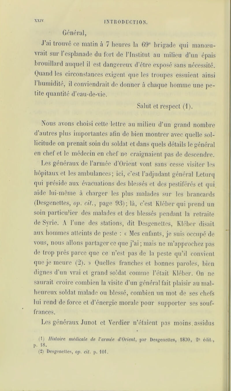 XX[V Généra], J ai trouvé ce malin à 7 lieui'cs la 09° brigade qui manœu- vrait sur l’esplanade du tort de rinstilut au milieu d’un épais l)rouillard auquel il est dangereux d’clre exposé sans nécessité. (Juand les circonstances exigent que les troupes essuient ainsi 1 Immiditi', il conviendrait de donner à chaque homme une ])C- tite quantité d’eau-de-vie. Salut et respect (1). Nous avons choisi celte lettre au milieu d’un grand nombre d’autres plus importantes afin de bien montrer avec quelle sol- licitude on prenait soin du soldat et dans quels détails le général en chef et le médecin en chef ne craignaient pas de descendre. Les généraux de l’armée d’Orient vont sans cesse visiter les hôpitaux et les ambulances; ici, c’est l’adjudant général lœlurq qui préside aux évacuations des blessés et des pestiférés et qui aide liii-mcrne à charger les plus malades sur les brancards (Desgenettes, op. cit., page 93); là, c’est Kléber qui pi'end un soin particulier des malades et des blessés pendant la retraite de Syrie. A l’iinc des stations, dit Dosgenetles, Kléber disait aux hommes atteints de peste : « Mes enfants, je suis occupé de vous, nous allons partager ce que j’ai; mais ne m’approchez pas de trop près parce que ce n’est pas de la peste qu’d convient (|uc je meure ('2). » Quelles franches et bonnes j»aroles, bien (lignes d’un vrai et grand soldat comme l’était Kléber. On ne saurait croire combien la visite d’un général fait plaisir au mal- heureux soldat malade ou blessé, combien un mot de ses chefs lui rend de force et d’énergie morale pour supporter scs souf- frances. Les généraux Junot et Verdier n’étaient pas moins, assidus (Ij Histoire médicale de l'armée d'Orient, par Desj'cncücs, ISJO, 2» cilit., p. 18. (2) Desgonettes, op. cil. p. 101.