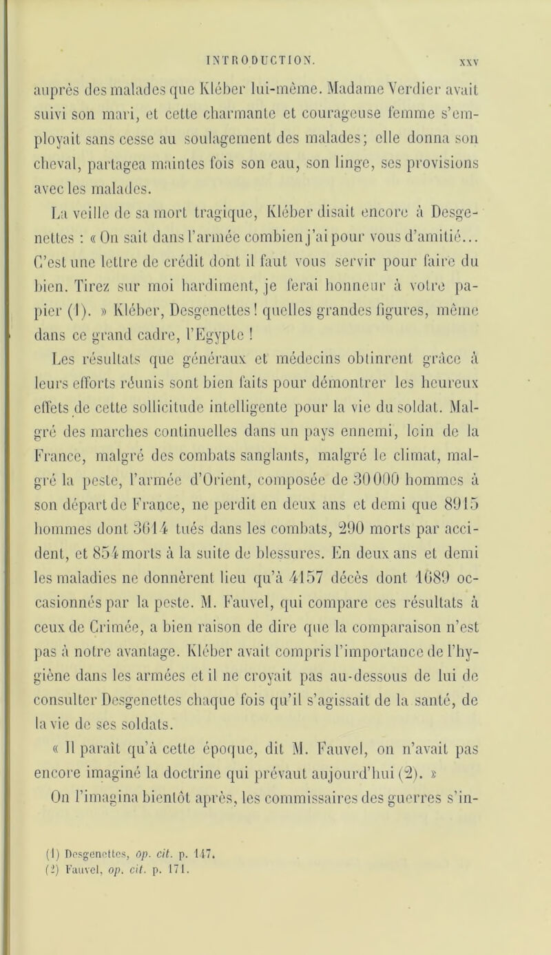 auprès des malades que Kléber lui-mème. Madame Verdier avait suivi son mari, et celle charmanle et courageuse lemme s’em- ployait sans cesse au soulagement des malades; elle donna son cheval, partagea maintes fois son eau, son linge, ses provisions avec les malades. La veille de sa mort tragique, Kléber disait encore à Desge- nettes : « On sait dans l’armée combien j’ai pour vous d’amitié... C’est une lettre de crédit dont il faut vous servir pour faire du bien. Tirez sur moi hardiment, je ferai bonnciir à votre })a- picr(l). » Kléber, Desgenettes ! quelles grandes figures, même dans ce grand cadre, l’Egypte ! Les résultats que généraux et médecins obtinrent grâce à leurs efforts réunis sont bien faits pour démontrer les heureux clfets de celte sollicitude intelligente pour la vie du soldat. Mal- gré des marches continuelles dans un pays ennemi, loin de la France, malgré des combats sanglants, malgré le climat, mal- gré la peste, l’armée d’Orient, composée de 3001)0 hommes à son départ de France, ne perdit en deux ans et demi que 8015 hommes dont 3014 tués dans les combats, :290 morts par acci- dent, et 854 morts à la suite de blessures. En deux ans et demi les maladies ne donnèrent heu qu’à 4157 décès dont 1080 oc- casionnés par la peste. M. Fauvel, qui compare ces résultats à ceux de Crimée, a bien raison de dire que la comparaison n’est pas à notre avantage. Kléber avait compris l’importance de l’hy- giène dans les armées et il ne croyait pas au-dessous de lui de consulter Desgenettes chaque fois qu’il s’agissait de la santé, de la vie de scs soldats. « 11 parait qu’à celte époque, dit M. Fauvel, on n’avait pas encore imaginé la doctrine qui prévaut aujourd’hui ('2). x On l’imagina bientôt ai)rès, les commissaires des guerres s’in- (1) npsgenr-ttos, op. cit. p. 117, (2) Fauvel, op. cit. p. 171.