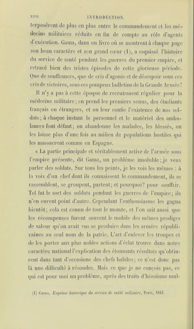 INJ nODUCTIOiN. lerposcrenl de plus en }»lus entre le eommandeineni, el les mé- decins militaires réduits en lin de comj)le au l'ùlc d’agents d’exécution. Gama, dans un livre où se montrent à chaque page son beau caractère et son grand cœur (1), a esquissé l’iiistoire du service de santé pendant les guerres du premier empire, et rcl l'ace bien des tristes épisodes de cette glorieuse période. (Jue de soutïranccs, ipie de cris d’agonie et de désespoii' sous ces crisde victoires, sousces [tompeux bulletins de la Grande Armée! Il n’y a pas à cette époque de recrutement n‘gulier pour la médecine militaire; on prend les })remiers venus, des étudiants l'rancais ou étrangers, et on leur confie l’existence de nos sol- dats; à cbaque instant le pei'sonncl et le matériel des ambu- lances font défaut; on abandonne les malades, les ble.ssés, on les laisse plus d’une fois au milieu de populations bostücs qui les massacrent comme en Espagne. (( La })artie principale et véritablement active de l’armée sous l’empire présente, dit Gama, un problème insoluble; je veux pal ier des soldats. Sur tous les points, je les vois les mêmes ; à la voix d’un chef dont ils connaissent le commandement, ils se rassemblent, se groupent, partent; et pourquoi? |)our soulTi ir. Tel fut le sort des soldais pendant les guerres de l’empire; ils n’en eiu'cnt point d’autre. Cependant l’entbousiasme les gagna bientôt; cela est connu do tout le monde, et l’on sait aussi que les récompenses furent souvent le mobile des mêmes ])rodigcs de valeur qu’on avait vus se produire dans les armées républi- caines au seul nom de la patrie. L’art d’enlever les troupes et de les iiorler aux plus nobb's actions d'éclat trouve dans nolr(' caractère national l’explication des étonnants résultats qu’obtin- rent dans tant d’occasions des clu'fs baliiles; ce n’est donc jias là une difliculté à résoudre. Mais ce que je ne conçois pas, ce (pii est pour moi un problème, après des traits d’béroïsme mul- (1) (’.aiiKi, Esquisse hisloi'ique du service de sauté inililaire, Paris, ISil.