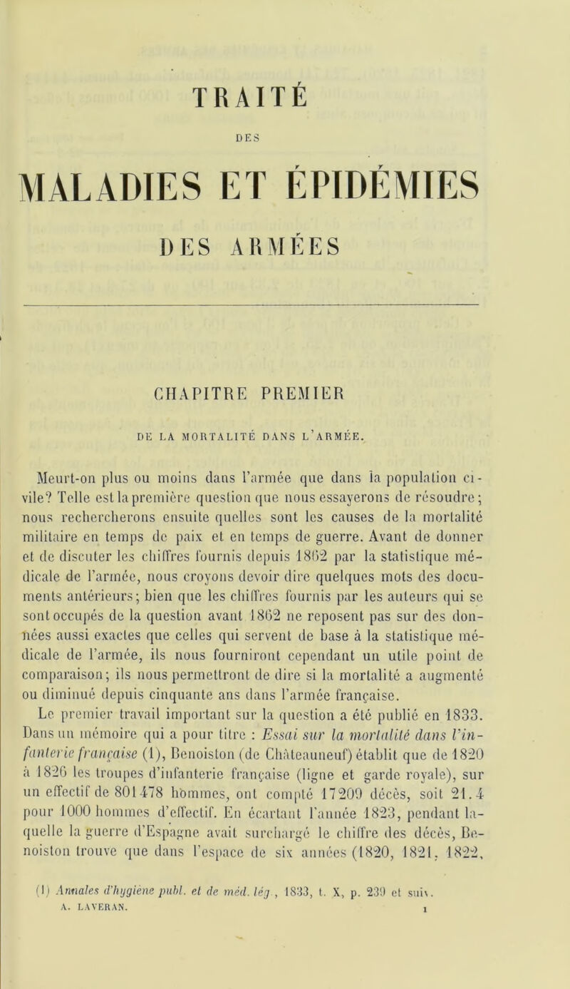 TRAITÉ DES MALADIES ET ÉPIDÉMIES DES ARMÉES CHAPITRE PREMIER DE LA MORTALITÉ DANS l’aRMÉE. Meurt-on plus ou moins dans l’armée (pie dans la population ci- vile? Telle est la première cjuestion cpie nous essayerons de résoudre; nous rechercherons ensuite quelles sont les causes de la mortalité militaire en temps de paix et en temps de guerre. Avant de donner et de discuter les chiffres fournis depuis 18()2 par la statistique mé- dicale de l’armée, nous croyons devoir dire quelques mots des docu- ments antérieurs; bien que les chiirres fournis par les auteurs qui se sont occupés de la question avant 1802 ne reposent pas sur des don- nées aussi exactes que celles qui servent de base à la statistique mé- dicale de l’armée, ils nous fourniront cependant un utile point de comparaison; ils nous permettront de dire si la mortalité a augmenté ou diminué depuis cinquante ans dans l’armée française. Le premier travail important sur la question a été publié en 1833. Dans un mémoire qui a pour titre : Essai sur la morlalilé dans Vin- fanlerie française (1), Denoiston (de Chàteauneuf) établit que de 1820 a 1820 les troupes d’infanterie française (ligne et garde royale), sur un effectif de 801478 hommes, ont compté 17200 décès, soit 21.4 pour 1000 hommes d’elfectif. En écartant l’année 1823, pendant la- quelle la guerre d’Espagne avait surchargé le chiffre des décès, Be- noiston trouve que dans l’espace de six années (1820, 1821. 1822, (I) Annales d'hijgiéne publ. el de méd. léj , t8:J3, t. X, p. 23!) et siih. A. LAVEUAN.