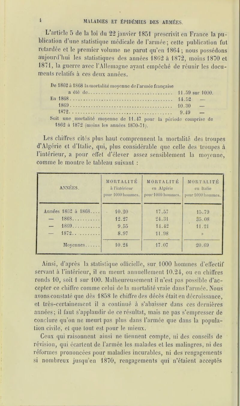 L arlirle 5 de la loi du 22 janvier 1851 prescrivit en France la pu- blication d une slatislicpie médicale de l’armée; celte publication fut retardée et le premier volume ne parut qu’en 1864; nous possédons aujourd’hui les statisliques des années 1862 à 1872, moins 1870 et 1871, la guerre avec l’Allemagne ayant empêché de réunir les docu- m.ents relalifs à res deux années. De 18G2Ù 1808 la mortalité moyenne derannée française a clé de 11.59 sur 1000. En 1868 Li.5-2 — 1869 10.30 — 1872 9..19 _ Soit une mortalité moyenne de 11.1-7 pour la période comprise de 1862 à 1872 (moins les années 1870-71). Les chiffres cités plus haut comprennent la mortalité des troupes d’Algérie et d’Italie, qui, plus considérahie que celle des troupes à l’intérieur, a pour olfct d’élever assez sensiblement la moyenne, comme le montre le tableau suivant : ANNÉES. MORTALITÉ à l'iiilcTioiir pour lOOÜlioinmcs. MORTALITÉ CI) Algérie pour lüÜO hommes. MORTALITÉ en llalic pour 1000 lioiuines. Années 1862 à 1868.... 10.20 17.57 15.79 — 1868 12.27 2i.31 35.08 — 1869 9.55 U. 12 11.21 — 1872 8.97 lt.98 )) Moyennes 10.21 17.07 20.69 Ainsi, d’après la statistique ofliciclle, sur 1000 hommes d’effectif servant rà l’intérieur, il en meurt annuellement 10.24, ou en chiffres ronds 10, soit 1 sur 100. Malheurensement il n’est pas possible d’ac- cepter ce chiffre comme celui do la mortalilé vraie dans l’armée. Nous avons constaté que dès 1858 le chiffre des décès était en décroissance, et très-certaineincnt il a continué à s’abaisser dans ces dernières années; il faut s’applaudir de ce résultat, mais ne pas s’empresser de conclure qn’on ne meurt pas plus dans l’armée que dans la popula- tion civile, et que tout est pour le mieux. Ceux qui raisonnent ainsi ne tiennent compte, ni des conseils de révision, qui écartent de l’armée les malades et les malingres, ni des réformes prononcées pour maladies incurables, ni des rengagements si nombreux jusqu’en 1870, rengagements qui n’étaient acceptés