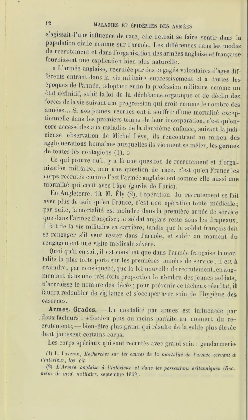 s agissait tl une influence de race, elle devrait se faire sentir dans la population civile comme sur l’armcc. Les différences dans les modes de recrutement et dans l’organisation désarmées anglaise et française fournissent une explication bien plus naturelle. « L armée anglaise, recrutée par des engagés volontaires d’àges dif- férents entrant dans la vie militaire successivement et à toutes les éporpies de l'année, adoptant enfin la profession militaire comme un état definiiil, subit la loi de la déchéance organique et de <léclin des forces de la vie suivant une progression qui croît comme le nombre des années... Si nos jeunes recrues ont à souffrir d’une mortalité excep- tionnelle dans les premiers temps de leur incorporation, c’est qu’en- core accessibles aux maladies de la deuxième enfance, suivant la judi- cieuse observation de Blicbel Lévy, ils rencontrent au milieu des agglomérations humaines auxquelles ils viennent se mêler, les germes de toutes les contagions (1). » Ce qui prouve qu’il y a là une question de recrutement et d’orga- nisation militaire, non une question de race, c’est ([u’en France les corps recrutés comme l’est l’armée anglaise ont comme elle aussi une mortalité qui croît avec l’âge (garde de Paris). En Angleterre, dit M. Ély (^), l’opération du recrutement se fait avec plus de soin qu’en France, c’est une opération toute médicale; par suite, la mortalité est moindre dans la première année de service que dans l’armée française; le soldat anglais reste sous les drapeaux, il fait de la vie militaire sa carrière, tandis que le soldat français doit se rengager s’il veut rester dans l’armée, et subir au moment du rengagement une visite médicale sévère. Quoi qu il en soit, il est constant que dans l’armée française la mor- talité la plus forte porte sur les premières années de service; il est à craindre, par conséquent, que la loi nouvelle de recrulemenl, en aug- mentant dans une ti'ès-forle proportion le nbmbre dos jeunes soldats, n’accroisse le nombre des décès; pour prévenir ce fàciioux résultat,il faudra redoubler de vigilance et s’occuper avec soin de l'hygiène des casernes. Armes. Grades. — La mortalité par armes est influencée par deux facteurs : sélection plus ou moins parfaite au moment du re- crutement ; — bien-être plus grand ipii résulte de la solde plus élevée dont jouissent certains corps. Les corps spéciaux qui sont recrutés avec grand soin : gendarmerie (t) L. Laveran, Recherches sur les causes de la mortalité de l’armée servemt à l’intérieur, loc. cit. (2) L Armée anglaise à l’intérieur et dans les possessions britanniques (Rec. mém. de méd. militaire, septembre 1809).