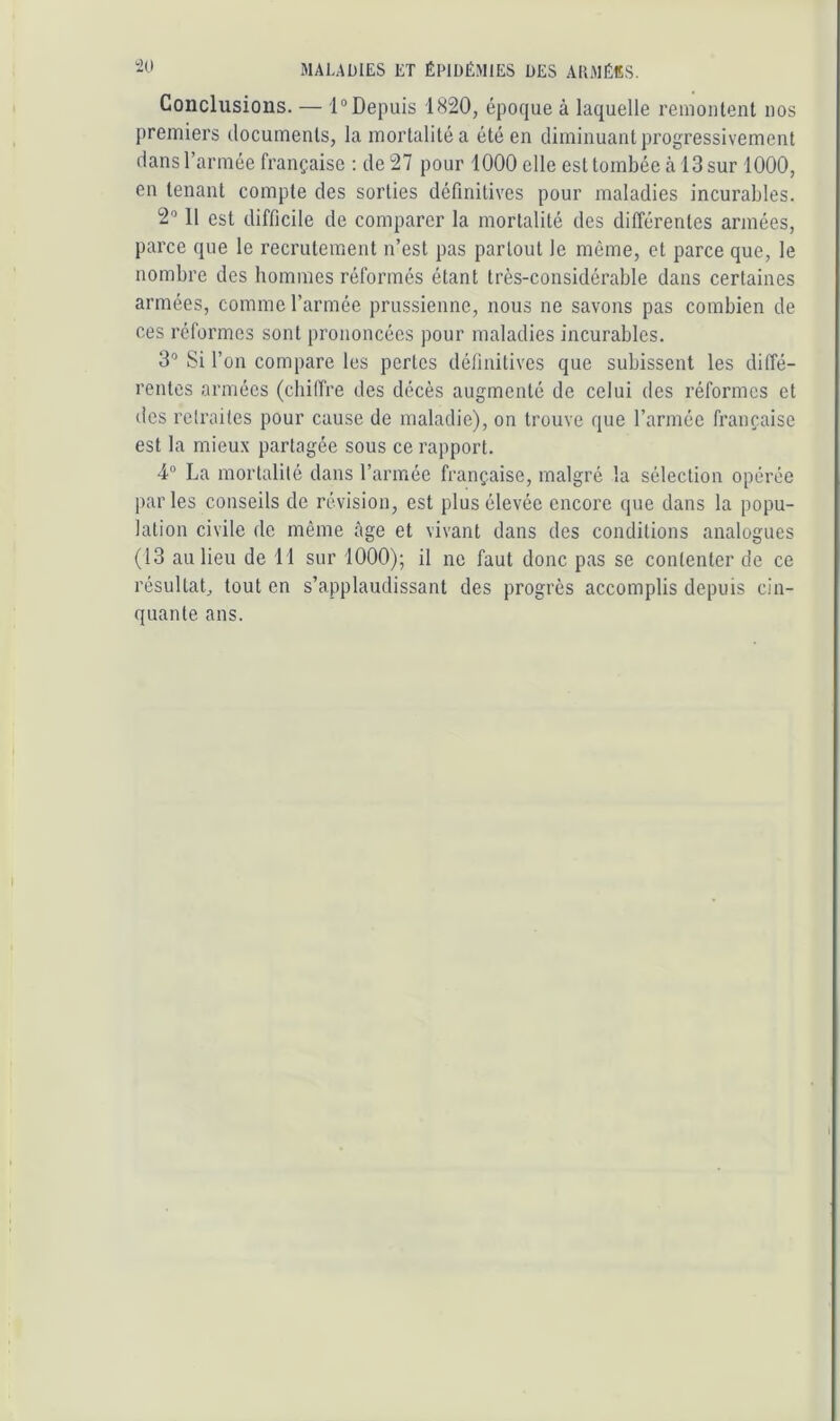 Conclusions. — 1°Depuis 1820, époque à laquelle remontent nos premiers documents, la mortalité a été en diminuant progressivement dans l’armée française : de 27 pour 1000 elle est tombée à 13 sur 1000, en tenant compte des sorties définitives pour maladies incurables. 2'’ 11 est difficile de comparer la mortalité des différentes armées, parce que le recrutement n’est pas partout le même, et parce que, le nombre des hommes réformés étant très-considérable dans certaines armées, comme l’armée prussienne, nous ne savons pas combien de ces réformes sont prononcées pour maladies incurables. 3“ Si l’on compare les pertes définitives que subissent les diffé- rentes armées (chiffre des décès augmenté de celui des réformes et des retraites pour cause de maladie), on trouve que l’armée française est la mieux partagée sous ce rapport. 4“ La mortalité dans l’armée française, malgré la sélection opérée par les conseils de révision, est plus élevée encore que dans la popu- lation civile de même âge et vivant dans des conditions analogues (13 au lieu de 11 sur 1000); il no faut donc pas se contenter de ce résultat, tout en s’applaudissant des progrès accomplis depuis cin- quante ans.