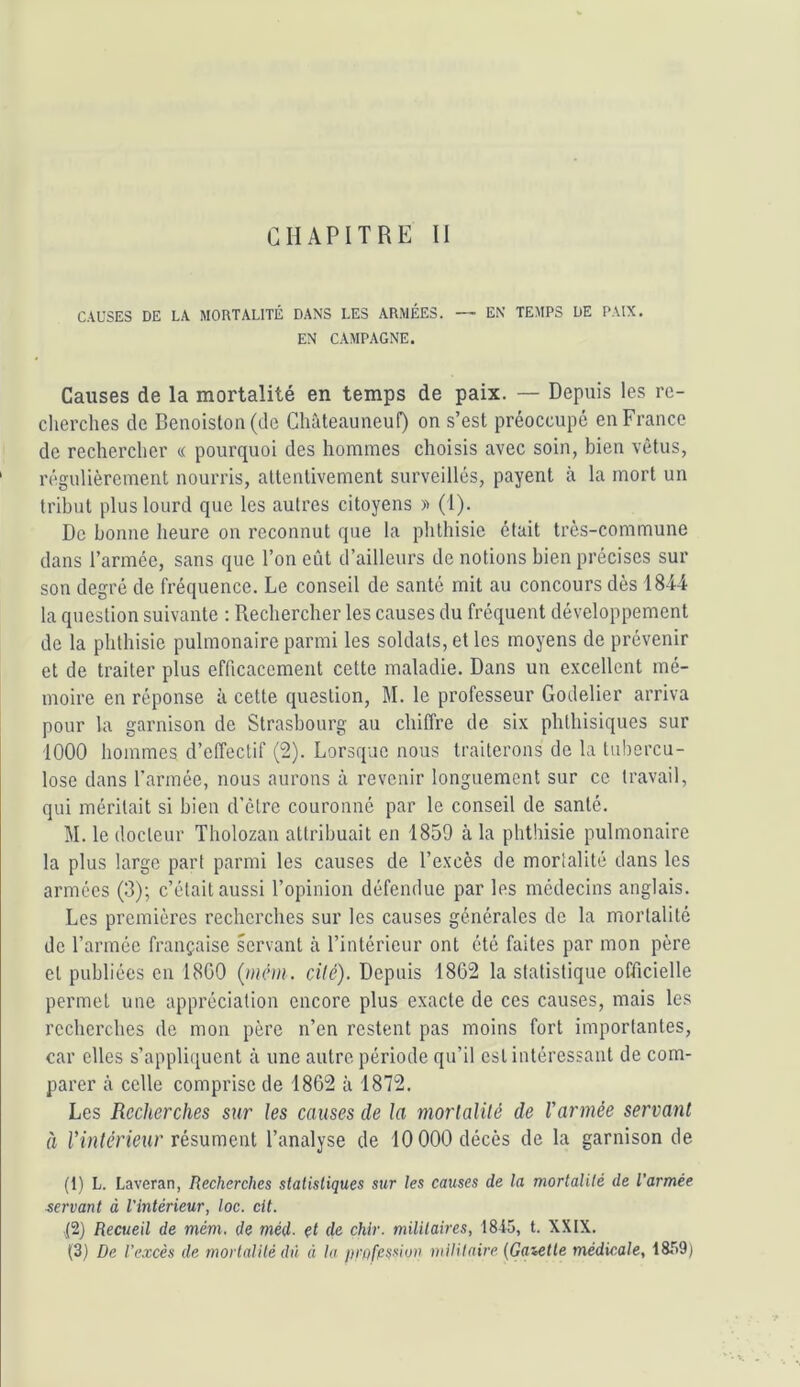 CHAPITRE II CAUSES DE LA MORTALITÉ DANS LES ARMÉES. — EN TEMPS DE PAIX, EN CAMPAGNE. Causes de la mortalité en temps de paix. — Depuis les re- cherches de Benoislon(de Chûteauneuf) on s’est préoccupé en France de rechercher « pourquoi des hommes choisis avec soin, bien vêtus, régulièrement nourris, attentivement surveillés, payent à la mort un tribut plus lourd que les autres citoyens » (1). De bonne heure on reconnut que la phthisie était très-commune dans l’armée, sans que l’on eût d’ailleurs de notions bien précises sur son degré de fréquence. Le conseil de santé mit au concours dès 1844 la question suivante : Rechercher les causes du fréquent développement de 1a phthisie pulmonaire parmi les soldats, et les moyens de prévenir et de traiter plus efficacement cette maladie. Dans un excellent mé- moire en réponse à cette question, M. le professeur Godelier arriva pour la garnison de Strasbourg au chiffre de six phthisiques sur 1000 hommes d’effectif (2). Lorsque nous traiterons de la tubercu- lose dans l’armée, nous aurons à revenir longuement sur ce travail, qui méritait si bien d’être couronné par le conseil de santé. M. le docteur Tholozau attribuait en 1859 à la phthisie pulmonaire la plus large part parmi les causes de l’excès de mortalité dans les armées (3); c’était aussi l’opinion défendue par les médecins anglais. Les premières recherches sur les causes générales de la mortalité de l’armée française servant à l’intérieur ont été faites par mon père et publiées en 18G0 {mém . cilé). Depuis 1862 la statistique officielle permet une appréciation encore plus exacte de ces causes, mais les recherches de mon père n’en restent pas moins fort importantes, car elles s’appli([uent à une autre période qu’il est intéressant de com- parer à celle comprise de 1862 à 1872. Les Recherches sur les causes de la morlalité de l'armée servant à i’înfcn’eur résument l’analyse de 10000 décès de la garnison de (1) L. Laveran, Recherches statistiques sur les causes de la mortalité de l’armée servant à l'intérieur, loc. cit. ■(2) Recueil de mém. de méd. et de chir. militaires, 1845, t. XXIX.