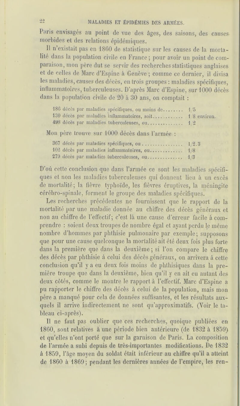 Piiris envisagés au point de vue des âges, des saisons, des causes morbides et des relations épidémiques. Il n’existait pas en 1800 de statistique sur les causes de la morta- lité dans la population civile en France; pour avoir un point de com- paraison, mon père dut se servir des recherches statistiques anglaises et de celles de Marc d’Espine à Genève ; comme ce dernier, il divisa les maladies, causes des décès, en trois groupes : maladies spécifiques, intlammatoires, tuberculeuses. D’après Marc d’Espine, sur 1000 décès dans la population civile de 20 à 30 ans, on comptait : 18G décùs par maladies spécifiques, ou moins de I o 130 décès par maladies inflammatoires, soit 1 8 environ. 498 décès par maladies tuberculeuses, ou 1 “1 Mon père trouve sur 1000 décès dans l’armée ; 307 décès par maladies spécifiques, ou 1 2.3 102 décès par maladies inflammatoires, ou 1/8 270 décès par maladies tuberculeuses, ou 13 D’où cette conclusion que dans l’armée ce sont les maladies spécifi- ques et non les maladies tuberculeuses qui donnent lieu à un excès de mortalité; la fièvre typhoïde, les fièvres éruptives, la méningite cérébro-spinale, forment le groupe des maladies spécifiques. Les recherches précédentes ne fournissent que le rapport de la mortalité par une maladie donnée au chiffre des décès généraux et non au chiffre de l’effectif; c’est là une cause d’erreur facile à com- prendre : soient deux troupes de nombre égal et ayant perdu le même nombre d’hommes par phthisie pulmonaire par exemple; supposons que pour une cause quelconque la mortalité ait été deux fois plus forte dans la première que dans la deuxième ; si l’on compare le chiffre des décès par phthisie à celui des décès généraux, on arrivera à cette conclusion qu’il y a eu deux fois moins de phthisiques dans la pre- mière troupe que dans la deuxième, bien qu’il y en ait eu autant des deux côtés, comme le montre le rapport à l’effectif. Marc d’Espine a pu rapporter le chiffre des décès à celui de la population, mais mon père a manqué pour cela de données suffisantes, et les résultats aux- quels il arrive indirectement ne sont qu’approximatifs. (Voir le ta- bleau ci-après). D ne faut pas oublier que ces recherches, quoique publiées en , 18G0, sont relatives à une période bien antérieure (de 1832 à 1859) et qu’elles n’ont porté que sur la garnison de Paris. La composition de l’armée a subi depuis de très-importantes modifications. De 1832 à 1859, l’âge moyen du soldat était inférieur au chiffre qu’il a atteint