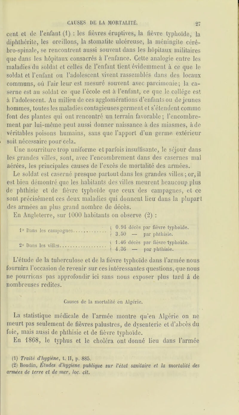 cunt et de l’enfant (1) : les fièvres éruptives, la fièvre typhoïde, la diplitliéritc, les oreillons, la stomatite ulcéreuse, la méningite céré- bro-spinale, se rencontrent aussi souvent dans les hôpitaux militaires que dans les hôpitaux consacrés à l’enfance. Cette analogie entre les maladies du soldat et celles de l’enhint tient évidemment à ce que le soldat et l’enfant ou l’adolescent vivent rassemblés dans des locaux communs, où l’air leur est mesuré souvent avec parcimonie; la ca- serne est au soldat ce que l’école est à l’enfant, ce que le collège est à l’adolescent. Au milieu de ces agglomérations d’enfants ou de jeunes hommes, toutes les maladies contagieuses germent et s’étendent comme font des plantes qui ont rencontré un terrain favorable; l’encombre- ment par lui-même peut aussi donner naissance à des miasmes, à de véritables poisons humains, sans que l’apport d’un germe extérieur I soit nécessaire pour cela. Une nourriture trop uniforme et parfois insuffisante, le séjour dans les grandes villes, sont, avec l’encombrement dans des casernes mal aérées, les principales causes de l’excès de mortalité dos armées. Le soldat est caserné presque partout dans les grandes villes ; or, il est bien démontré que les habitants des villes meurent beaucoup plus de phthisie et de fièvre typhoïde que ceux des campagnes, et ce sont précisément ces deux maladies qui donnent lieu' dans la plupart dos armées au plus grand nombre de décès. En Angleterre, sur 1000 habitants on observe : 1® Dans les caniiiagnes 2® Dans les villes ( 0.91 décès par fièvre lypho'ide. ( 3.50 — par phthisie, i 1.46 décès par fièvre typhoïde. (4.36 — par phthisie. L’étude de la tuberculose et de la fièvre typhoïde dans l’armée nous fournira l’occasion de revenir sur ces intéressantes questions, que nous ne pourrions pas approfondir ici sans nous exposer plus tard à de nombreuses redites. Causes de la mortalité en Alg:érie. La statistique médicale de l’armée montre qu’en Algérie on ne meurt pas seulement de fièvres palustres, de dysenterie et d’abcès du foie, mais aussi de phthisie et de fièvre typhoïde. En 1868, le typhus et le choléra ont donné lieu dans l’armée (1) Traité d'hygiène, l. II, p. 885. (2) Boudin, Eludes d'hygiène publique sur l'état sanitaire et la morlalilé des armées de terre et de mer, loc. cit.