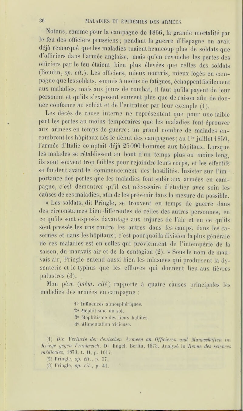 Notons, conmic pour la campagne de 18GC, la grande mortalité par le. feu des oiïiciers prussiens; pendant la guerre d’Espagne on avait déjà remarqué que les maladies tuaient beaucoup plus de soldats que d’oflicicrs dans rarméo anglaise, mais qu’en revanche les pertes des ollicicrs par le feu étaient bien plus élevées que celles des soldats (Boudin, op. cil.). Les officiers, mieu.v nourris, mieux logés en cam- pagne que les soldats, soumis à moins de fatigues, écbappentfacilement aux maladies, mais aux jours de combat, il faut qu’ils payent de leur personne et ipi’ils s’exposent souvent plus que de raison afin de don- ner confiance au soldat et de l’entraîner par leur exemple (Ij. Les décès de cause interne ne représentent que pour une faible part les pertes au moins temjioraires que les maladies font éprouver aux armées en temps de guerre; un grand nombre de malades en- combrent les hôpitaux dès le début des campagnes; au 1 juillet 1859, l’armée d’Italie comptait déjà “25000 hommes aux hôpitaux. Lorsque les malades se rétablissent au bout d’un temps plus ou moins long, ils sont souvent trop faibles pour rejoindre leurs corps, et les edéctifs se fondent avant le commencement des hostilités. Insister sur l’im- portance des pertes que les maladies font subir aux armées en cam- pagne, c’est démontrer (pi’il est nécessaire d’étudier avec soin les causes de ces maladies, afin de les prévenir dans la mesure du possible. « Les soldats, dit Pringle, se trouvent en temps de guerre dans des circonstances bien différentes de celles des autres personnes, en ce (pi’ils sont exposés davantage aux injures de l’air et en ce qu’ibs sont pressés les uns contre les autres dans les camps, dans les ca- sernes et dans les hôpitaux; c’est pourquoi la division la plus générale de ces maladies est en celles qui proviennent de l’intempérie de la saison, du mauvais air et de la contagion (2). » Sous le nom de mau- vais air, Pringle entend aussi bien les miasmes qui produisent la dv- senterie et le typhus que les eflluves qui donnent lieu aux fièvres palustres (3). iMon père (mém. cilé) rapporte à quatre causes principales les maladies des armées en campagne : 1» Inniiciiceÿ alniosiiliériqiics. Méphitisnio du sol. 30 Méplulisme di's lieux habités. 4” Alimetilaliou vicieuse. (1) Die VerUiste der fhiilschen Anneen an Officiereu uml Maiin.'icliaflen im hricnje (icycn Franlireicli. Dr Eugrel. lîeilin, 1873. .Analysé iii lienie des sciences médicales, 1873, t. Il, p, IÛI7. (2) l’riugh', op. Cil., p. 37.
