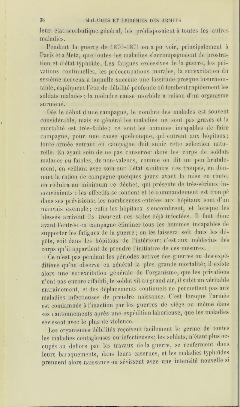 leur état scor])ut.i(iue général, les pré(lis|)osaient à toutes les autres ni al ad les. Peudaut la guerre de 1870-1871 ou a pu voir, lu'iucipalciueiit à Paris et à Metz, <pie toutes les maladies s’aceompagiiaieiit de prostra- tion et d’état typhoïde. Les fatigues excessives de la guerre, les pri- vations coiiliuuelles, les préoccupations morales, la surexcitation du système nerveux à laquelle succède une lassitude presque insurmon- table, cxpliipieut l’étal de débilité profoiule où tombent rapidement les soldats malades; la moindre cause morbide a raison d’un organisme surmené. Dès le début d’une campagne, le nombre des malades est souvent considérable, mais en général les maladies ne sont pas graves et la mortalité est très-faible ; ce sont les bommes incapables de faire campagne, pour une cause quelconque, qui entrent aux hôpitaux; toute armée entrant en canqiagne doit subir celte sélection natu- relle. En ayant soin de ne pas conserver dans les corps de soldats malades ou faibles, de non-valeurs, comme on dit un peu brutale- ment, en veillant avec soin sur l’état sanitaire des troupes, en don- nant la ration de campagne quelques Jours avant la mise en roule, on réduira au minimum ce déchet, ((ui présente de très-sérieux in- convénients ; les effectifs se fondent et le commandement est trompé dans ses prévisions; les nombreuses entrées aux hôpitaux sont d’un mauvais exemple ; enfin les hôpitaux s’encombrent, et lorscpie les blessés arrivent ils trouvent des salles déjà infectées. Il faut donc avant l’entrée en campagne éliminer tous les hommes incapables de supporter les fatigues de la guerre; on les laissera soit dans les dé- pôts, soit dans les hôpitaux de l’intérieur; c’est aux médecins des corps qu’il appartient de prendre l’initiative de ces mesures. Ce n’est pas pendant les périodes actives des guerres ou des expé- ditions qu’on observe en général la plus grande mortalité; il existe alors une surexcitation générale de l’organisme, que les privations n’ont pas encore alfaibli, le soldat vil au grand air, il subit un véritable entrainement, et des déplacements continuels ne permettent pas aux maladies infectieuses de prendre naissance. G est lorsque l’armée est condamnée à l’inaction par les guerres de siège ou même dans scs cantonnements après une expédition laborieuse, que les maladies sévissent avec le plus de violence. Les organismes débilités reçoivent facilement le germe de toutes les maladies contagieuses ou infectieuses; les soldats, n étant plus oc- cupés au dehors par les travaux tle la guerre, se rcnierment dans leurs baraquements, dans leurs casernes, et les maladies tjpboides prennent alors naissance ou sévissent avec une intensité nouvelle si