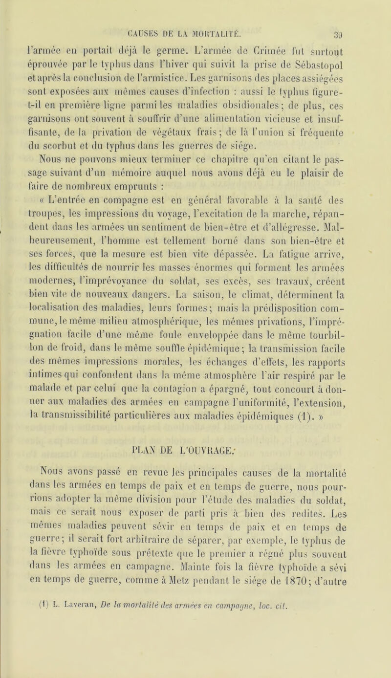 rarmôc ou portait ilojà le germe. L’année do Crimée fut surtout éprouvée parle ty|)lmsdaus l’iiiver qui suivit la prise de Sébastopol etaprès la couclusiüii de rarmisticc. Les garnisons des places assiégées sont exposées aux mêmes causes d’iiifecliou : aussi le lyplius ligure- l-il eu première ligue parmi les maladies obsidioiiales ; do plus, ces garnisons ont souvent à soudVir d’une alimeiitatioii vicieuse et iiisuf- fisante, de la privation do végétaux frais; de là l’union si fré(iueute du scorbut et du typhus dans les guerres de siège. Nous ne pouvons mieux terminer ce ctiapiire (pi’eu citant le pas- sage suivant d’un mémoire auquel nous avons déjà eu le plaisir de faire de nombreux emprunts : « L’entrée en compagne est eu général favorable à la santé des troiqies, les impressions du voyage, l’excilalion de la marche, répan- dent dans les armées un sentiment de bien-èti-c et d’allégresse. Mal- benrensement, l’homme est tellement borné dans son bien-être et ses forces, que la mesure est bien vite dépassée. L:i fatigue arrive, les difficidtés de nourrir les masses énormes (pii forment les armées modernes, l’imprévoyance du soldat, ses excès, ses (ravanx, créent bien vip' de nouveaux dangers. La saison, le climal, déterminent la localisation des maladies, leurs formes; mais la prédisposition com- mune, le même milieu atmosphérique, les mêmes privations, l’impré- gnation facile d’une même foule enveloppée dans le même tourbil- lon de froid, dans le même souflle épidémique; la transmission facile des mêmes impressions morales, les échanges d’elTets, les rapports intimes qui confondent dans la même atmosphère l’air respiré par le malade et par celui que la contagion a épargné, tout concourt adon- ner aux maladies des armées en campagne l’uniformité, l’extension, la transmissibilité particulières aux maladies épidémiques (1). » PLAN DE L’OUVUAGE.' Nous avons passé en revue les principales causes de la mortalité dans les armées en temps de paix et en temps de guerre, nous pour- rions adopter la même division |iour l’étude des maladies du soldat, mais ce serait nous exposeï' de parti pris à bien des redites. Les mêmes maladies peuvent sévir en temps de paix et en temps de guerre; il serait fort arbitraire de séparer, par exem|de, le typhus de la fièvre typhoïde sous prétexte ipic le premier a régné plus souvent dans les armées en campagne. .Plainte fois la fièvre typhoïde a sévi en temps de guerre, comme àiMetz pendant le siiïge de 1870; d’antre (I) L. Laveian, De la morlalilé des armées en campa(jne, loc. cil.