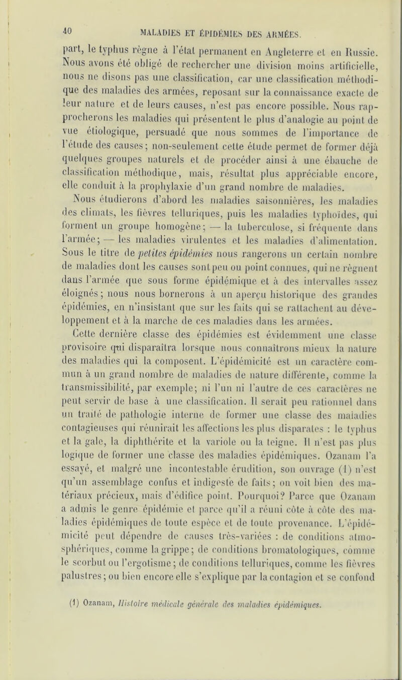 I MALADIES ET ÉPIDÉMIES DES AllMÉES. paît, le typhus règne à 1 étal permanent en Angleterre et en llnssie. Nous avons été obligé de rechercher une division moins artificielle, nous ne disons pas une classification, car une classification méthodi- que des maladies des armées, reposant sur la connaissance exacte de leur nature et de leurs causes, n’est pas encore possible. Nous rap- procherons les maladies qui présentent le plus d’analogie au ])ojnt de vue étiologique, persuadé que nous sommes de rimjiorlancc de 1 etude des causes; non-seulement celte élude permet de former déjà quehjues groupes naturels et de procéder ainsi à une ébauche de classification méthodique, mais, résultat plus appréciable encore, elle conduit à la prophylaxie d’un grand nombre de maladies. Nous étudierons d’abord les maladies saisonnières, les maladies des climats, les fièvres telluriques, puis les maladies lypboides, qui l'ormeid. un groupe homogène; — la tnbercnlose, si fréquente dans l’armée; — les maladies virulentes et les maladies d’alimentation. •Sous le litre de pelîles épidémies nous rangerons un certain nombre de maladies dont les causes sont peu ou point connues, qui ne régnent dans l’armée que sous forme épidémique et à des inlei'valles assez éloignés ; nous nous bornerons à nn aperçu histori{|ue des grandes épidémies, en n’insistant que sur les faits qui se rattachent au déve- loppement et à la marche de ces maladies dans les armées. Cette dernière classe des épidémies est évidemment une classe provisoire qtii disparaîtra lorsque nous connaîtrons mieux la nature des maladies (jui la composent. L’épidémicité est nn caractère com- mun à un grand nombre de maladies de nature dilférenle, comme la transmissibilité, par exemple; ni run ni l’autre de ces caractères ne peut servir de base à une classification. 11 serait peu rationnel dans un traité de pathologie interne de former une classe des maladies contagieuses qui réunirait les afiéclions les pins disparates ; le typhus et la gale, la diphthérite et la variole ou la teigne. 11 n’est pas [ilns logique de former une classe des maladies épidémiipics. Ozanam l’a essayé, et malgré une incontestable érudition, son ouvrage (1) n’est qu’nn assemblage confus et indigeste de faits; on voit bien des ma- tériaux précieux, mais d’édifice point. Pounpioi? Parce que Ozanam a admis le genre épidémie cl parce qu’il a réuni côte à côte des ma- ladies épidémiques de tonte espèce et de toute provenance. L’épidé- micité peut dépendre de causes très-variées : de conditions almo- spbéri([ucs, comme la grippe; de conditions bromatologiipies, comme le scorbut ou l’crgotismc; de condiliuns telluriques, comme les fièvres palustres; ou bien encore elle s’explique par la contagion et se confond I I (1) Ozanam, Histoire médicale générale des maladies épidémiques.