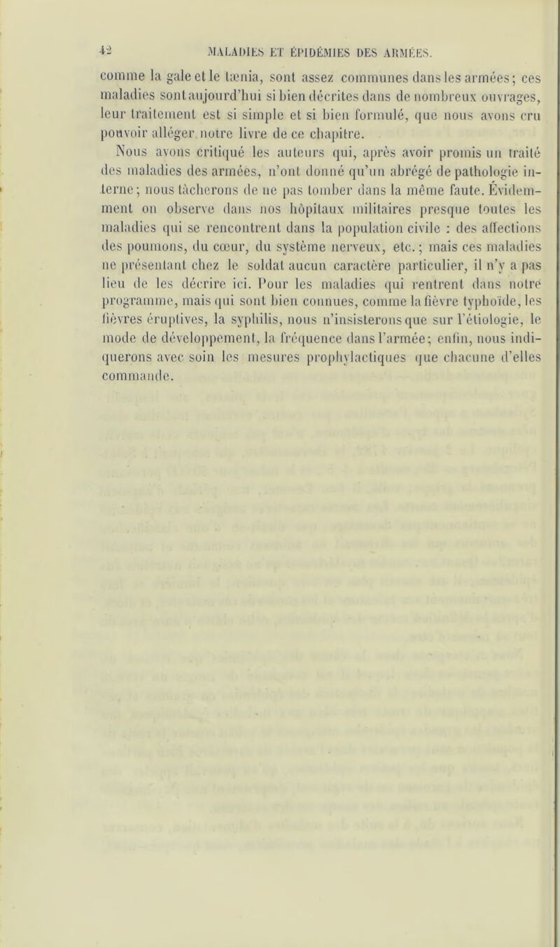 comme la gale et le licnia, sont assez communes dans les armées; ces maladies sontaujourd’liui si bien décrites dans de nombreux ouvrages, leur traiteinent est si simple et si bien formulé, que nous avons cru pouvoir alléger noire livre de ce cbapitre. Nous avons criti(iué les auteurs qui, après avoir promis un iraité des maladies des années, n’ont donné qu’un abrégé de pathologie in- terne; nous tâcherons de ne |)as tomber dans la même faute. Évidem- ment on observe dans nos hôpitaux militaires presque toutes les maladies ([ui se rencontrent dans la population civile : des affections des poumons, du cœur, du système nerveux, etc.; mais ces maladies ne i)résentant chez le soldat aucun caractère particulier, il n’y a pas lieu de les décrire ici. Pour les maladies <[ui rentrent dans notre programme, mais (pii sont bien connues, comme la fièvre typboide, les lièvres éruptives, la syphilis, nous n’insisterons que sur l’étiologie, le mode de développement, la fréipience dans l’armée; enfin, nous indi- cpierons avec soin les mesures prophylactiques (jue chacune d’elles commande.