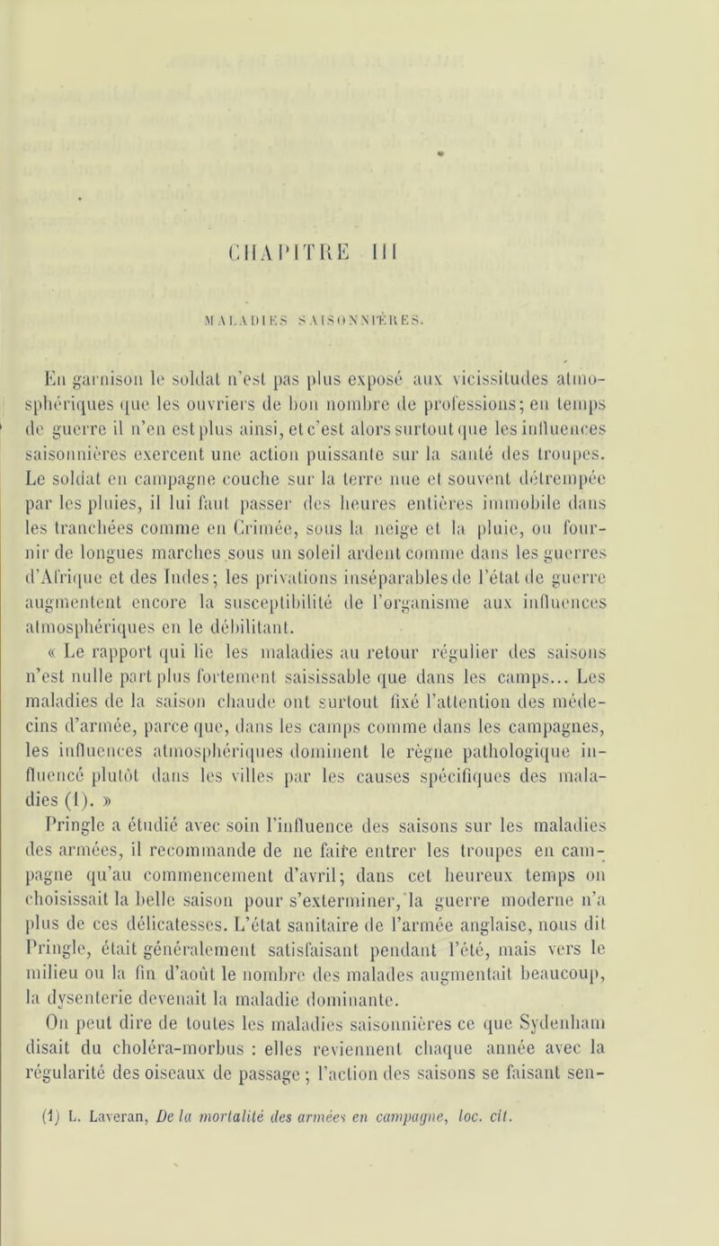 CIIAI'ITUE III M AI. A I) 1 K S S .V I U N N l'K K E .‘I. Kii ganüsüii le soldai u’esl pas plus exposé aux vicissitudes atiuo- spliéi'iques que les ouvriers de lion nombre de prolessioiis; eu teuqis ' de guerre il u’cn est plus ainsi, et c’est alors surtout ipie les inlluences saisonnières exercent une action puissante sur la santé des Irotqies. Le soldat ou campagne couche sur la terre nue et souvent détrempée par les pluies, il lui faut passeï' des heures entières immohile dans les tranchées comme en Crimée, sons la neige et la pluie, ou four- nir de longues marches sous un soleil ardent comme dans les guerres d’Afri([ue et des Indes; les privations inséparables do l’état de guerre augmentent encore la suscc|)tihililé de l’organisme aux inlluences atmosphériques en le débilitant. « Le rapport qui lie les maladies au retour régulier des saisons n’est nulle part plus fortement saisissahle que dans les camps... Les maladies de la saison chaude ont surtout fixé l’attention des méde- cins d’armée, parce que, dans les camps comme dans les campagnes, les innuences almosphériipies dominent le règne pathologique iu- fluencé plutôt dans les villes par les causes spécifn|ues des mala- dies (1 ). » Pringle a étudié avec soin l’inlluence des saisons sur les malailies dos armées, il recommande de ne faife entrer les troupes en cam- pagne qu’au commencement d’avril; dans cet heureux temps on choisissait la belle saison pour s’exterminer,'la guerre moderne n’a plus de ces délicatesses. L’état sanitaire de l’armée anglaise, nous dit Pringle, était généralement satisfaisant pendant l’été, mais vers le milieu ou la fin d’aoiit le nombre des malades augmentait beaucoup, la dysenterie devenait la maladie dominante. On peut dire de toutes les maladies saisonnières ce que Sydenham disait du choléra-morhus : elles reviennent chaque année avec la régularité des oiseaux de passage ; l’action des saisons se faisant sen-