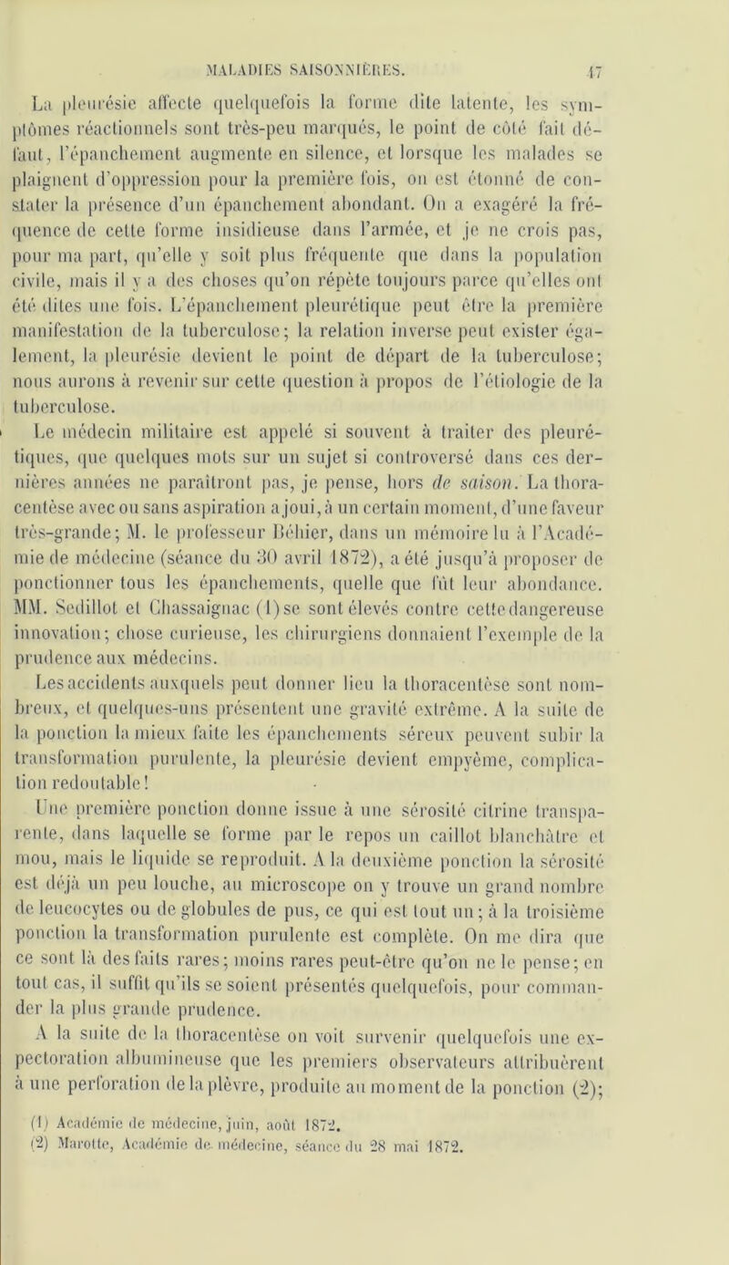 La pleurésie alTecte (luelquelois la forme dile liileiile, les sym- plômes réaclioimels sont très-peu maiafués, le point de côté fait dé- laut, répanchemcnt augmente en silence, et lorsque les malades se plaignent d’oppression pour la première fois, on est étonné de con- stider la présence d’un épanchement abondant. On a exagéré la fré- (pience de celte forme insidieuse dans l’armée, et je ne crois pas, pour ma part, (pi’elle y soit plus fréquente que d;ms la populalion civile, mais il y ;i des choses (pi’on répète toujours parce qu’elles ont été dites une fois. L’épanchement pleurétique peut être la première manifestation de la lubercidose; la relation inverse ])eut exister éga- lement, la pleurésie devient le ])oint de départ de la tuberculose; nous aurons à revenir sur celle question à propos de l’étiologie de la tuberculose. Le médecin militaire est appelé si souvent à traiter des pleuré- tiques, (|uc quelques mots sur un sujet si controversé dans ces der- nières années ne parailronl ])as, je, pense, hors de sY/fso». La thora- centèse avec ou sans aspiration a joui, à un certain moment, d’une faveur très-grande; M. le professeur lléhicr, dans un mémoire lu à l’.Vcadé- miede médecine (séance du dO avril 187:2), a été jusqu’eà proposer de ponctionner tous les épanchements, quelle que IVd leur abondance. MM. Sedillot et Chassaignac ( l)se sont élevés contre celte dangereuse innovation; chose curieuse, les chirurgiens donnaient l’exemple de la prudence aux médecins. Lesaccidentsauxquels peut donner lieu la Ihoracenlèse sont nom- breux, et quelques-uns présentent une gravité extrême. A la suite de la ponction la mieux faite les épanchements séreux peuvent subir la transformation purulente, la pleurésie devient empyème, complica- tion redoutable! l ue première ponction donne issue à une sérosité cilrine Iranspa- l'ente, dans laquelle se forme par le repos un caillot hlanchàlrc et mou, mais le li(juide se reproduit. A la deuxième ponction la sérosité est déjà un peu louche, au microsco|)c on y trouve un gi’and nombre de leucocytes ou de globules de pus, ce qui est tout un ; à la troisième ponction la transformation purulente est complète. On me dira que ce sont la des buts rares; moins rares peut-être qu’on ne le pense; en tout cas, il suffit qu’ils se soient présentés quelquefois, pour comman- der la plus grande prudence. ■\ la suite de la Iboracenlèse on voit survenir quelquefois une ex- pectoration albumineuse que les premiers observateurs attribuèrent a une perloration de la plèvre, produite au moment de la ponction (2); (1) Académie de médecine, juin, aoùl 187’J. i:2) Marotte, Académie de médecine, séance dn 28 mai 1872.