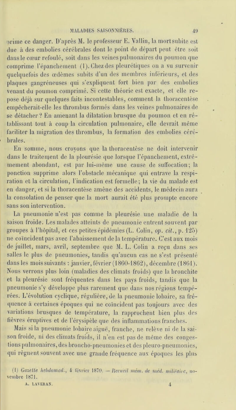 :iriino ce danger. D’après M. le professeur E. Vallin, la niortsnbile est due à des einholies cérébrales dont le point de départ [leut être soit dans le cœur refoulé, soit dans les veines pulmonaires du poumon que comprime l’épancliement (l).CIiezdes pleurétiques on a vu survenir quelquefois des œdèmes subits d’uu des membres inférieurs, et des plaques gangréneuses qui s’expliquent fort bien par des embolies venant du poumon comprimé. Si cette théorie est exacte, et elle re- pose déjà sur quelques faits incontestables, comment la tboraceutèse empécherait-elle les thrombus formés dans les veines pulmonaires de se détacher? En amenant la dilatation brusque du poumon et en ré- tablissant tout à coup la circulation pulmonaire, elle devrait même faciliter la migration des thrombus, la formalion des embolies céré- ' braies. Eu somme, nous croyons que la tlioracentése ne doit intervenir dans le traiteiuent de la ple-urésie ([ue lorsque l’épaucbement, extrê- mement abondant, est par lui-même une cause de suffocation; la ponction supprime alors l’obstacle mécanique qui entrave la respi- ration et la circulation, l’indication est formelle; la vie du malade est en danger, et si la tboraceutèse amène des accidents, le médecin aura la consolation de penser que la mort aurait été plus prompte encore sans son intervention. La pneumonie n’est pas comme la pleurésie une maladie de la saison froide. Les malades atteints de pneumonie entrent souvent par groupes à l’hôpital, et ces petites épidémies (L. Colin, op. cil., p. 145) ne coïncident pas avec l’abaissement delà température. C’est aux mois de juillet, mars, avril, septembre ([ue M. L. Colin a reçu dans ses salles le plus de pneumonies, tandis qu’aucun cas ne s’est présenlé dans les mois suivants ; janvier, février (18(iU-l8(j“2), décembre (1801). Nous verrons plus loin (maladies des climats froids) ([ue la bronchite et la pleurésie sont fréquentes dans les pays froids, tandis que la pneumonie s’y développe plus rarement que dans nos régions tempé- rées. L’évolution cyclique, régulière, de la pneumonie lobaire, sa fré- ipience à certaines époques qui ne coïncident pas toujours avec des variations brusques de température, la rap|)rochent bien plus des fièvres éruptives et de l’érysipèle (jue des inflammations franches. Mais si la pneumonie lobaire aiguë, franche, ne relève ni de la sai- son froide, ni des climats froids, il n’en est pas de même des conges- tions pulmonaires, des broncbo-pneumoiiies et des pleuro-pneumonies, qui régnent souvent avec une grande fréquence aux époques les plus (t) Gabelle lielnhinad., 4 rOvrici- 1870. — Ucciieil mém. de méd. wUUaiic, no- vembre 1871. A. I.AVERAX. 4