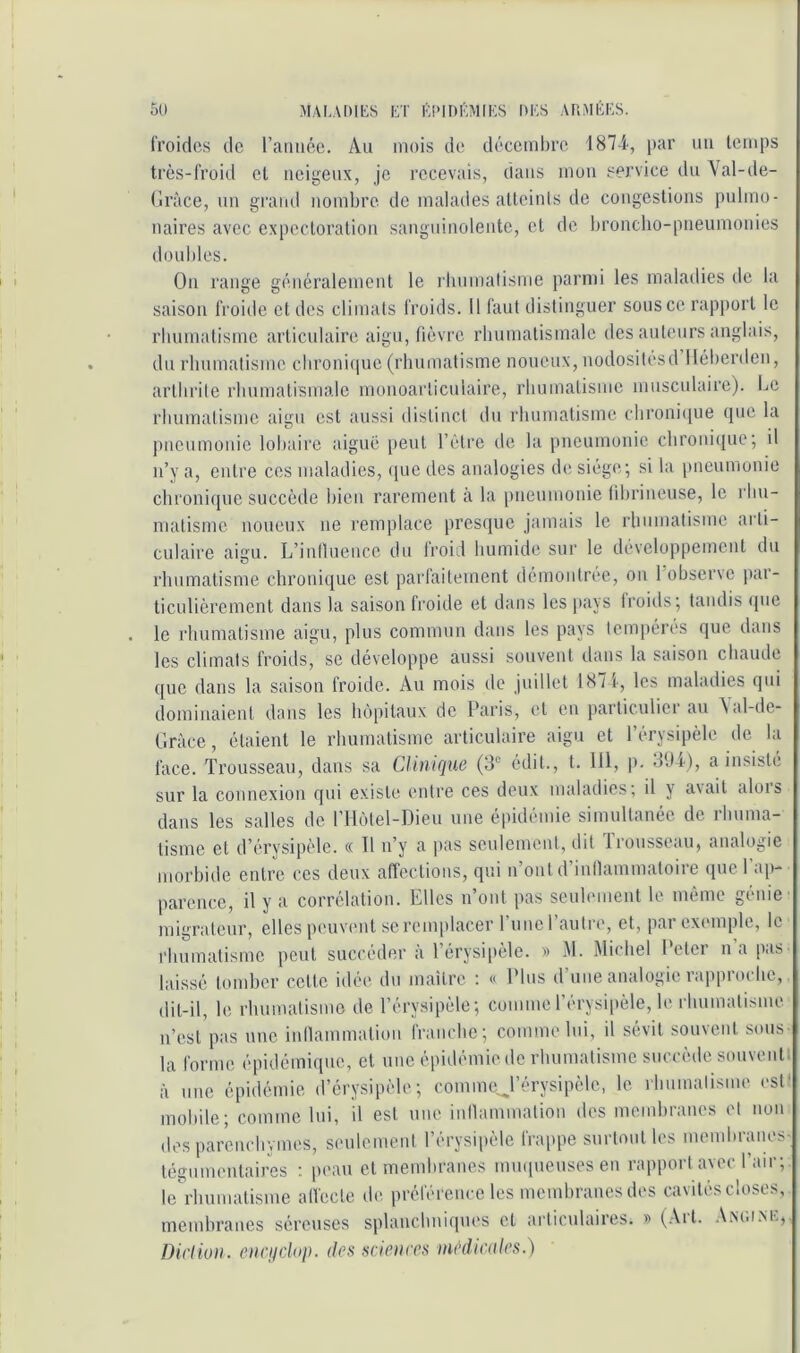 ou MAI.ADIKS ET Éi>im';M[KS DES ARMÉES. froides de raiiiiée. Au mois de décembre 1874-, par ini temps très-froid et neigeux, je recevais, dans mou service du Val-de- (irâce, un grand nombre de malades atteints de congestions pulmo- naires avec expectoration sanguinolente, et de broncho-pneumonies doubles. On range généralement le rbnnialisme parmi les maladies de la saison froide et des climats froids. Il faut distinguer sous ce rapport le rbumatisme articulaire aigu, fièvre rbumatismale des auteurs anglais, du rhumatisme cbroni(iue (rbumatisme noueux, nodositesd lléberden, arthrite rhumatismale nionoaiTiculaire, rbumatisme musculaire). Le rbumatisme aigu est aussi distinct du rbumatisme cbroni(pie (jue la jtnenmonie lobaire aiguë peut l’être de la pneumonie clironi(|ue; il n’y a, entre ces maladies, «lue des analogies de siège; si la pneumonie cbroni([iie succèile bien rarement à la pneumonie (ibrineuse, le rbn- matisme noueux ne remplace presque jamais le rbumatisme arti- culaire aigu. L’inlluence du froid humide sur le développemeut du rhumatisme chronique est parfaitement démontrée, on 1 obser\e par- ticulièrement dans la saison froide et dans les pt'iys Iroitls; tandis (jtie le rhumatisme aigu, plus commun dans les pays tempérés que dans les climats froids, se développe aussi souvent dans la saison chaude que dans la saison froide. Au mois de juillet 1871-, les maladies qui dominaient dans les hü|)ilaux de Paris, et en particulier au \al-de- Gràce, étaient le rhumatisme articulaire aigu et l’érysipèle de la face. Trousseau, dans sa Clinique (3*’ édit., t. 111, p. 3tli), a insiste sur la connexion qui existe entre ces deux maladies; il y a\ait alors dans les salles de l’Hùtel-Dieu une épidémie simultanée de rhuma- tisme et d’érysipèle. « Il n’y a pas seulement, dit 1 rousseau, analogie morbide entre ces deux affections, qui n’ont d’inllammatoire que l’ap- parence, il y a corrélation. Elles n’ont pas seuhnnent le mémo génie' migrateur, elles peuxamt se remplacer 1 uitcl autre, et, pai exemple, le rlnimatisme peut succéder à l’érysipèle. » M. Michel Peter na [itis laissé tuiubcr celte idée du mailrc ; « Plus d’une analogie rapproche,. dit-il, le rhumatisme de l’érysipèle; comme l’érysi|)èle, le rhumatisme u’esl pas une inllammation franche; comme Ini, il sévit souvent sous- la forme épidémique, et nue épidémie de rhumatisme succède souventi à nue épidémie d’érysipèle; eommej’érysipèle, le rhumatisme est) mobile; comme lui, il est une inllammation des membranes et non desparenebymes, senlemenl l’érysipèle frappe surlonlles membranes- tégumentaires ; pean et membranes imupieusesen rapport avec l’air; leVhumatisme alfecte de préférence les membranes des cavités closes, membranes séreuses splanchniques et articulaires. » (Art. Amum-:, Dirlion. oncijclop. des sciences médicales.)