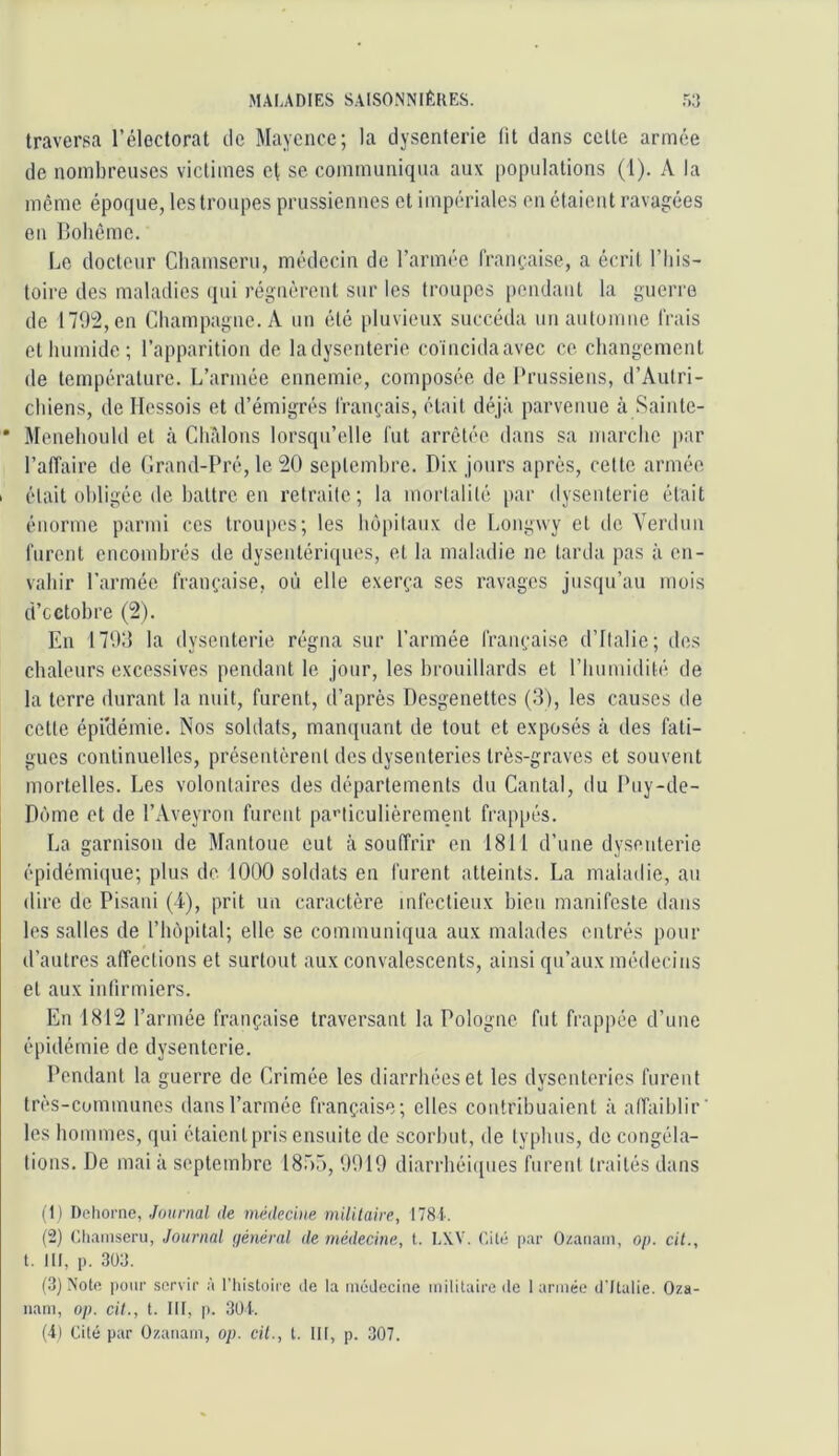 traversa l’électorat ilc Mayence; la dysenterie lit dans celte armée de nombreuses victimes cl se communiqua aux populations (1). A la meme époque, les troupes prussiennes et impériales en étaient ravagées en Bohême. Le docteur Chamseru, médecin de l’armée française, a écrit l’iiis- toire des maladies (pu régnèrent sur les troupes pendant la guerre de 179^, en Champagne. A un été pluvieux succéda un automne frais et humide ; l’apparition de ladysenterie coincidaavec ce changement de température. L’armée ennemie, composée de Prussiens, d’Aulri- chiens, de llessois et d’émigrés français, était déjà parvenue à Sainle- * Menehould et à CIfâlons lorsqu’elle fut arrêtée dans sa marche par l’affaire de Grand-Pré, le 20 septembre. Dix jours après, celle armée 1 était obligée de battre en retraite; la mortalité par dysenterie était énorme parmi ces troupes; les hôpitaux de Longwy et de Verdun furent encombrés de dysentériques, et la maladie ne tarda pas à en- vahir l’armée française, où elle exerça ses ravages jusqu’au mois d’octobre (2). En 179:5 la dysenterie régna sur l’armée française d’ilalie; des chaleurs excessives pendant le jour, les brouillards et l’humidité de la terre durant la nuit, furent, d’après Desgenettes (3), les causes de cette épidémie. Nos soldats, man([uant de tout et exposés h des fati- gues continuelles, présentèrent des dysenteries très-graves et souvent mortelles. Les volontaires des départements du Cantal, du Puy-de- Dc'mie et de l’Aveyron furent pa'iiculièrement frappés. La garnison de Mantoue eut à souffrir en 1811 d’une dysenterie épidémi(iue; plus de 1000 soldats en furent atteints. La maladie, au (lire de Pisani (i), prit un caractère infectieux bien manifeste dans les salles de l’inàpital; elle se communiqua aux malades entrés pour d’autres affections et surtout aux convalescents, ainsi qu’aux médecins et aux infirmiers. En 1812 l’armée française traversant la Pologne fut frappée d’une épidémie de dysenterie. Pendant la guerre de Crimée les diarrhées et les dysenteries furent très-communes dans l’armée française; elles contribuaient à alfaihlir’ les hommes, qui étaient pris ensuite de scorbut, de typhus, do congéla- tions. De mai à septembre 18r)r), 9919 diarrhéi([ues furent traités dans il) Dcliorne, J'oiovia/ tie méilechie mililaire, 1781-. (2) niiaiiiseru, Journal (/énéral de médecine, t. LX.V. C.ilt; [>ar Ozaiiain, o/i. cil., t. III, p. 303. (3) Nota |ioiir servir à l’iiistoii'c de la médecine militaire de 1 armée d'Italie. Oza- nam, op. cil., t. III, p. 301-. {■il Cité par Ozanam, op. cil., t. 111, p. .307.