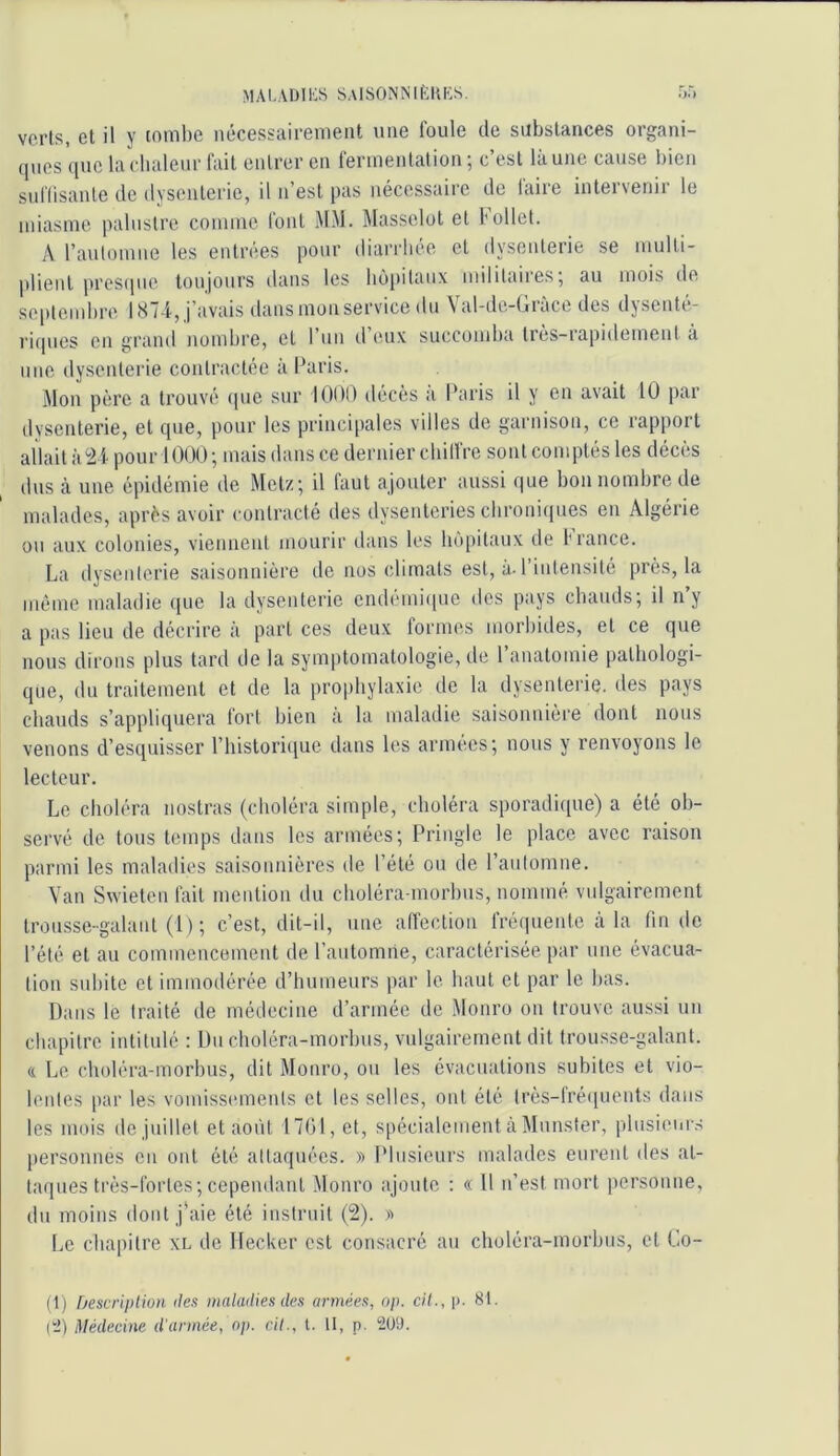 maladies SAlSONNIfcKKS. rj5 verts, et il y toml)e nécessairement une foule de substances organi- ques que laclialeur fait entrer en fermentation ; c’est là une cause bien sui'Iisante de dysenterie, il n’est pas nécessaire de faire intervenir le miasme palustre comme lont MM. Massclot et follet. A l’automne les entrées pour diarrhée et dysenterie se multi- plient prestpie toujours dans les hôpitaux militaires; au mois de septembre 1874, j’avais dans mon service du Val-de-Gràce des dysente- l'iipies en grand nombre, cl I uii d eux succomba Ires-iapidement a une dysenterie contractée à Paris. Mon père a trouvé (pie sur lOüO ilécès a Paris il y en avait 10 par dysenterie, et que, pour les principales villes de garnison, ce rapport allait à2i pour 1000; mais dans ce dernier chilfre sont comptés les décès dus à une épidémie de Metz; il faut ajouter aussi que bon nombre de malades, après avoir contracté des dysenteries chroniques en Algérie ou aux colonies, viennent mourir dans les ho[)itaux de f rance. La dysenterie saisonnière de nos climats est, à. l’intensité près, la meme maladie que la dysenterie endemi(pic des pays chauds; il ny a pas lieu de décrire à part ces deux formes morbides, et ce que nous dirons plus tard de la symptomatologie, de l’anatomie pathologi- que, du traitement et de la prophylaxie de la dysenterie, des pays chauds s’appliquera fort bien à la maladie saisonnière dont nous venons d’esquisser l’iiistoriciue dans les armées; nous y renvoyons le lecteur. Le choléra nostras (choléra simple, choléra sporadique) a été ob- servé de tous temps dans les armées; Pringle le place avec raison parmi les maladies saisonnières de l’été ou de l’automne. Van Swieten fait mention du choléra-morbus, nommé vulgairement trousse-galant (1) ; c’est, dit-il, une affection fréquente à la fin de l’été et au commencement de l’automne, caractérisée par une évacua- tion subite et immodérée d’humeurs par le haut et par le bas. Dans le traité de médecine d’armée de Monro on trouve aussi un chapitre intitulé : Du choléra-morbus, vulgairement dit trousse-galant. & Le choléra-morbus, dit Monro, oti les évacuations subites et vio- lentes par les vomissements et les selles, ont été très-lré([uents dans les mois de juillet et août 17()1, et, spécialement à Munster, plusieur.s personnes en ont été attaquées. » Plusieurs malades eurent des at- taques très-fortes; cependant Monro ajoute : « 11 n’est mort personne, du moins dont j'aie été instruit (2). » Le chapitre xl de Decker est consacré au choléra-morbus, et Co- (1) rjescripliuH îles inalailies des armées, o/i. cil., i>. 81. (!2) Médecine d’année, np. ci/., t. il, p. 2üt).