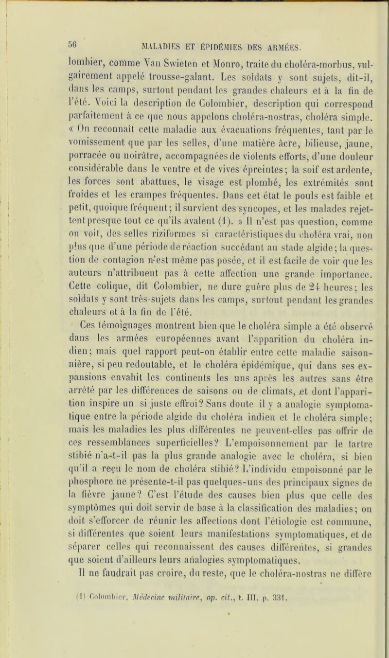 lomhier, comme \an Swieleii et Monro, traite du choléra-morlius, vul- gairement appelé trousse-galant. Les soldats y sont sujets, dit-il, dans les camps, surtout pendant les grandes chaleurs et à la fin de l’été. Voici la description de Colombier, description qui correspond parl;iitcmeut à ce que nous appelons choléra-nostras, choléra simple. « On reconnaît cotte maladie aux évacuations fréquentes, tant par le vomissement (|ue par les selles, d’une matière âcre, bilieuse, jaune, porracée ou noirâtre, accompagnées de violents efforts, d’une douleur considérable dans le ventre et de vives épreintes; la soif est ardente, les forces sont abattues, le visage est jilombé, les extrémités sont froides et les crampes fréquentes. Dans cet état le pouls est faible et petit, quoique fréquent; il survient des syncopes, et les malades rejet- tent presque tout ce qu’ils avalent (1). » 11 n’est pas question, comme on voit, desselles riziformes si caractéristiquesdu choléra vrai, non plus que d’une période de réaction succédant au stade algide; la ipies- tion de contagion n’est même pas posée, et il est facile de voir que les auteurs n’attribuent pas à cette alfection une grande importance. Cette colique, dit Colombier, ne dure guère plus de beures; les soldats y sont très-sujets dans les camps, surtout pendant les grandes chaleurs et cà la fin de l’été. Ces témoignages montrent bien que le choléra simple a été observé dans les armées européennes avant l’apparition du choléra in- dien; mais quel rapport peut-on établir entre cette maladie saison- nière, si peu redoutable, et le choléra épidémique, qui dans ses ex- pansions envahit les continents les uns après les autres sans être arrêté par les différences de saisons ou de climats, £t dont l’appari- tion inspire un si juste effroi? Sans doute il y a analogie symptoma- tique entre la période algide du choléra indien et le choléra simple; mais les maladies les plus dilférentes ne peuvent-elles pas offrir de ces ressemblances suiierficielles? L’empoisonnement par le tartre stibié n’a-t-il pas la plus grande analogie avec le choléra, si bien qu’il a reçu le nom de choléra stibié? L’individu empoisonné par le phosphore ne présente-t-il pas quelques-uns des principaux signes de la fièvre jaune? C’est l’étude des causes bien plus que celle des symptômes qui doit servir de base à la classification des maladies; on doit s’efforcer de réunir les affections dont l’étiologie est commune, si dilférentes que soient leurs manifestations symptomatiques, et de séparer celles qui reconnaissent des causes dilférentes, si grandes que soient d’ailleurs leurs analogies symptomatiques. Il ne faudrait pas croire, du reste, que le choléra-nostras ne dilfère (H r.olomliici-, Mê(krine militaire, op. cil., i. Ht. p. .iai.