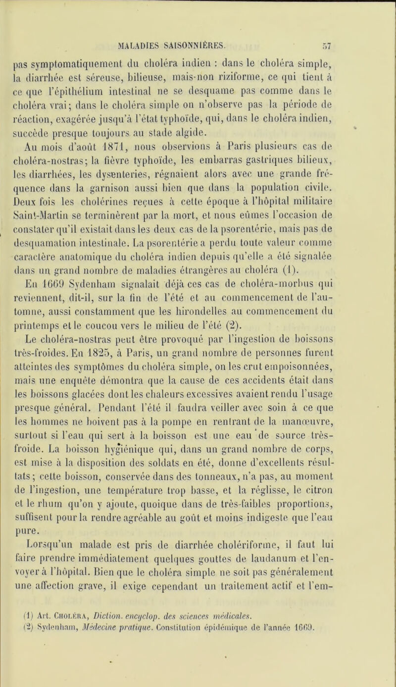 pas symptomatiquement du clioléra indien ; dans le choli;ra simple, la diarrhée est séreuse, bilieuse, mais-non riziforme, ce ([ui tient à ce que répithélium intestinal ne se desquame pas comme dans le choléra vrai; dans le choléra simple on n’observe pas la période de réaction, exagérée jns(iu’câ l’état typhoïde, qni, dans le choléra indien, succède presque toujours au stade algide. Au mois d’août 1871, nous observions à Paris plusieurs cas de choléra-nostras; la fièvre typhoïde, les embarras gastriques bilieux, les diarrhées, les dysenteries, régnaient alors avec une grande fré- quence dans la garnison aussi bien que dans la population civile. Deux fois les cholérines reçues à celte époque à l’hôpital militaire Saint-Martin se terminèrent par la mort, et nous eûmes l’occasion de constater (pi’il existait dans les deux cas de la psorenléric, mais pas de desquamation intestinale. La psorenléric a perdu tonte valeur coinine caractère anatomique du choléra indien depuis qu’elle a été signalée dans un grand nombre de maladies étrangères au choléra (1). En lü(il) Sydenham signalait déjà ces cas de choléra-morhns qui reviennent, dit-il, sur la fin de l’été et an commencement de l’au- tomne, aussi constamment que les hirondelles au commencement du printemps et le coucou vers le milieu de l’été (^). Le choléra-nostras peut être provoqué par l’ingestion de boissons très-froides. En 18“25, à Paris, un grand nombre de personnes furent atteintes tics symptômes du choléra simple, on les crut empoisonnées, mais une enquête démontra que la cause de ces accidents était dans les boissons glacées dont les chaleurs excessives avaient rendu l’usage presque général. Pendant l’été il faudra veiller avec soin à ce que les hommes ne boivent pas à la pompe en rentrant de la manœuvre, surtout si l’eau qui sert à la boisson est une eau de source très- froide. La boisson hygiénique qui, dans un grand nombre de corps, est mise à la disposition des soldats en été, donne d’excellents résul- tats ; cette boisson, conservée dans des tonneaux, n’a pas, au momeut de l’ingestion, une température trop basse, et la réglisse, le citron et le rhum qn’on y ajoute, quoique dans de très-faibles proportions, suffisent pour la rendre agréable au goût et moins indigeste que l’eau pure. Lorsqu’un malade est pris de diarrhée cholériforme, il faut lui faire prendre immédiatement quelques gouttes de laudanum et l’en- voyer à l’hôpital. Lien que le choléra simple ne soit pas généralement une affection grave, il exige cependant un traitement actif cl l’em- (I) Al t. r.HOi.KHA, Diction, encijciop. de.<i science.t nmlicale.i. (”2) Sydeiiliain, Médecine pratique. Constitution épiiU'iinique de l’annéf: tGtV.I.