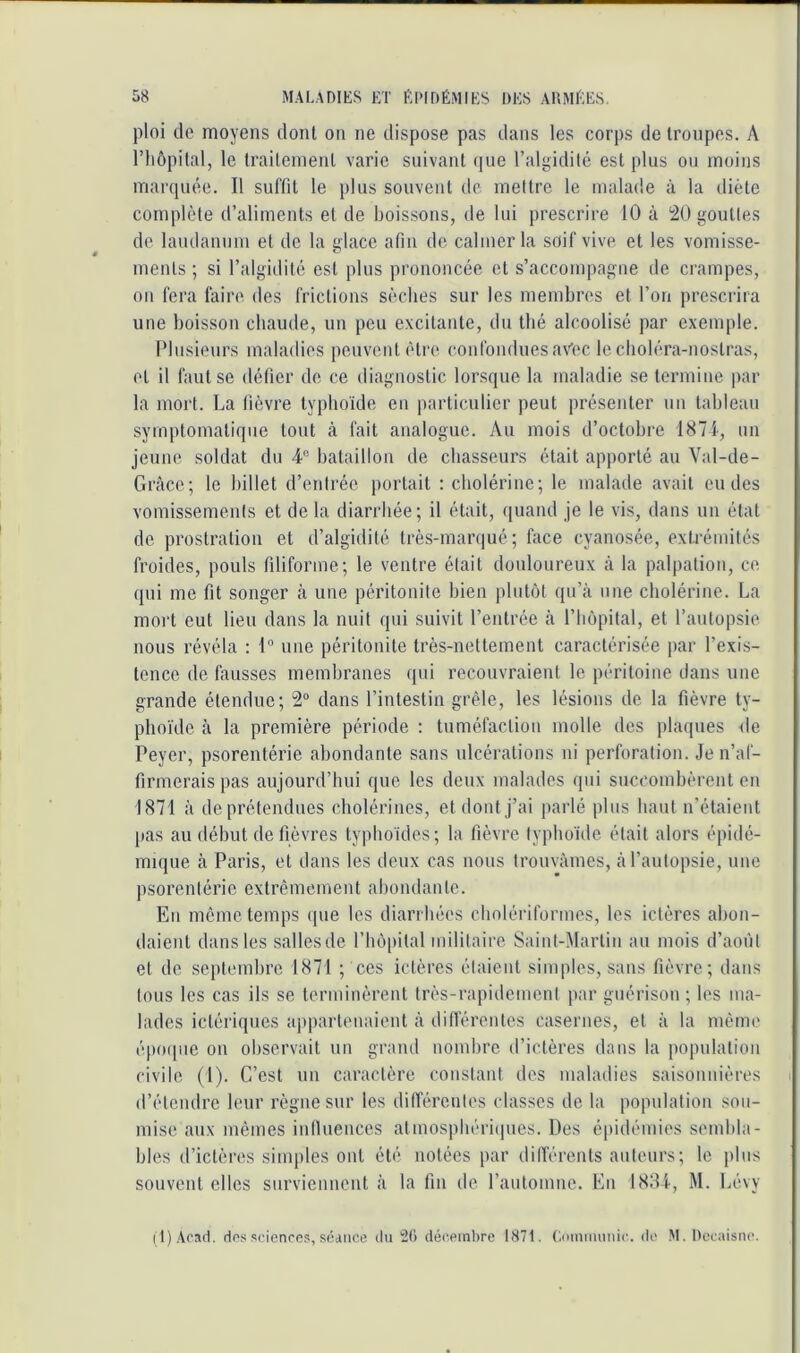 ploi de moyens dont on ne dispose pas dans les corps de troupes. A riiôpilal, le Irailenienl varie suivant que l’algidité est plus ou moins marquée. Il suffit le plus souvent de mettre le malade à la diète complète d’aliments et de boissons, de lui prescrire 10 à 20 gouttes de laudanum et de la glace afin de calmer la soif vive et les vomisse- ments ; si l’algidité est plus prononcée et s’accompagne de crampes, on fera faire des frictions sèches sur les membres et l’on prescrira une boisson chaude, un peu excitante, du thé alcoolisé par exemple. Idusieurs maladies peuvent être confondues avec le cboléra-nostras, et il faut se défier de ce diagnostic lorsque la maladie se termine par la mort. La fièvi’e typhoïde en particulier peut présenter un tableau symptomatique tout à fait analogue. Au mois d’octobre 1871, un jeune soldat du 4“ bataillon de chasseurs était apporté au Val-de- Grâce; le billet d’eidi’ée portait : cboléi’ine; le malade avait eu des vomissements et de la diarrhée; il était, ({uand je le vis, dans un état de prosti'ation et d’algidité très-marqué; face cyanosée, extrémités froides, pouls filiforme; le ventre était douloureux à la palpation, ce qui me fit songer à une péritonite bien plutôt qu’à une cholérine. La mort eut lieu dans la nuit qui suivit l’entrée à l’Impital, et l’autopsie nous révéla : 1° une péritonite très-nettement caractérisée par l’exis- tence de fausses membranes qui recouvraient le péritoine dans une grande étendue; 2“ dans l’intestin grêle, les lésions de la fièvre ty- phoïde à la première période : tuméfaction molle des plaques de Peyer, psorentérie abondante sans ulcérations ni perforation. Je n’af- firmerais pas aujourd’hui que les deux malades qui succombèrent en 1871 à de prétendues cholérines, et dont j’ai parlé plus haut n’étaieiit pas au début de fièvres typhoïdes; la fièvre typboïtle était alors épidé- mique à Paris, et dans les deux cas nous trouvâmes, à l’autopsie, une psorentérie extrêmement abondante. Eu même temps ipie les diarrhées cholériformes, les ictères abon- daient dans les salles de rbô|)ital militaire Saint-Martin an mois d’août et de septembre 1871 ; ces ictères étaient simples, sans fièvre; dans tous les cas ils se terminèrent très-rapidement par guérison ; les ma- lades ictériques ajiparlenaient à dillérentes casernes, et à la même épo(pie on observait un grand nombre d’ictères dans la population civile (1). C’est un caractère constant des maladies saisonnières d’étendre leur règne sur les dilféreutes classes de la population son- mise aux mêmes inlluences atmospbériijues. Des épidémies sembla- bles d’ictères simples ont été notées par dilTérents auteurs; le plus souvent elles surviennent à la fin de l’automne. En 1884, M. Lévy i t)Aca(1. dos sciences, séance du 20 décembre 1871. ('.oinimiuic. de M. Uccaisiie.
