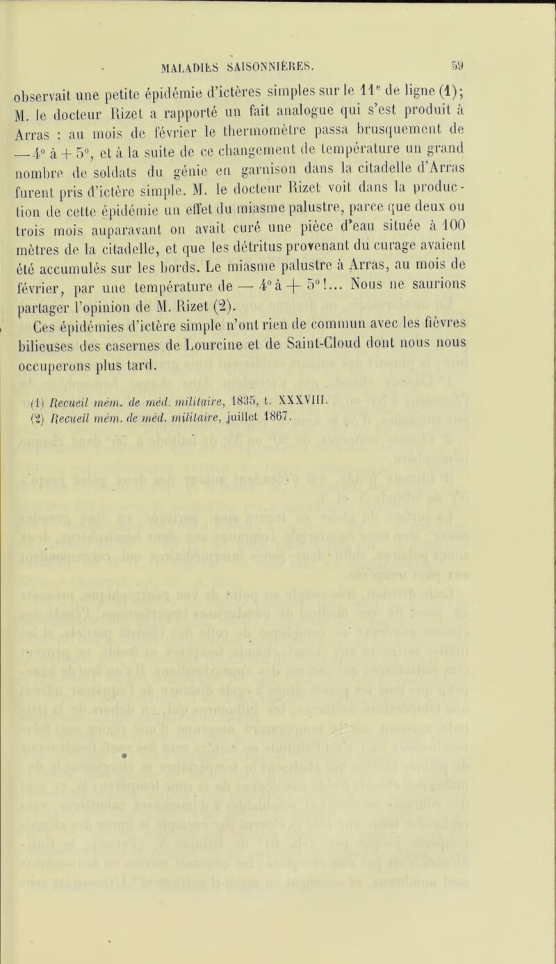 MALAHILS SAlSONNIf'JlES. ?)'J observait une petite épidémie d’ictères simples sur le de ligne (1); M. le docteur Hi/et a rapporté un fait analogue qui s’est produit à Arras i an mois de Icvi'ier le tliermomètre passa bi us(|uement de 4,0 à + 5, et à la suite de ce changciuent de température un grand nombre de soldats iln génie en garnison dans la citadelle d Aiias furent pris d’iclère simple. M. le docteur Hizet voit dans la pioduc- lion de cette épidétnie un elTet dn miasme [)alustie, paice i[ue deux on trois mois auparavant on avait cure une pièce d eau située a 100 mètres de la citadelle, et que les détritus provenant du curage avaient été accumulés sur les bords. Le miasme palustre a Arras, au mois de février, par une température de — 4àNous ne saurions partager l’opinion de M. Uizet ('2). Ces é|)idémies d’ictère siiuple n’ont rien de commun avec les fièvies bilieuses des casernes de Lourcine et de Saint-Cloud dont nous nous occuperons plus tard. (Il Recueil mém. de tnéd. niililaire, 1835, t. XXX.V1II. i'i) Recueil mém. de méd. mililaire, juillet 1867,